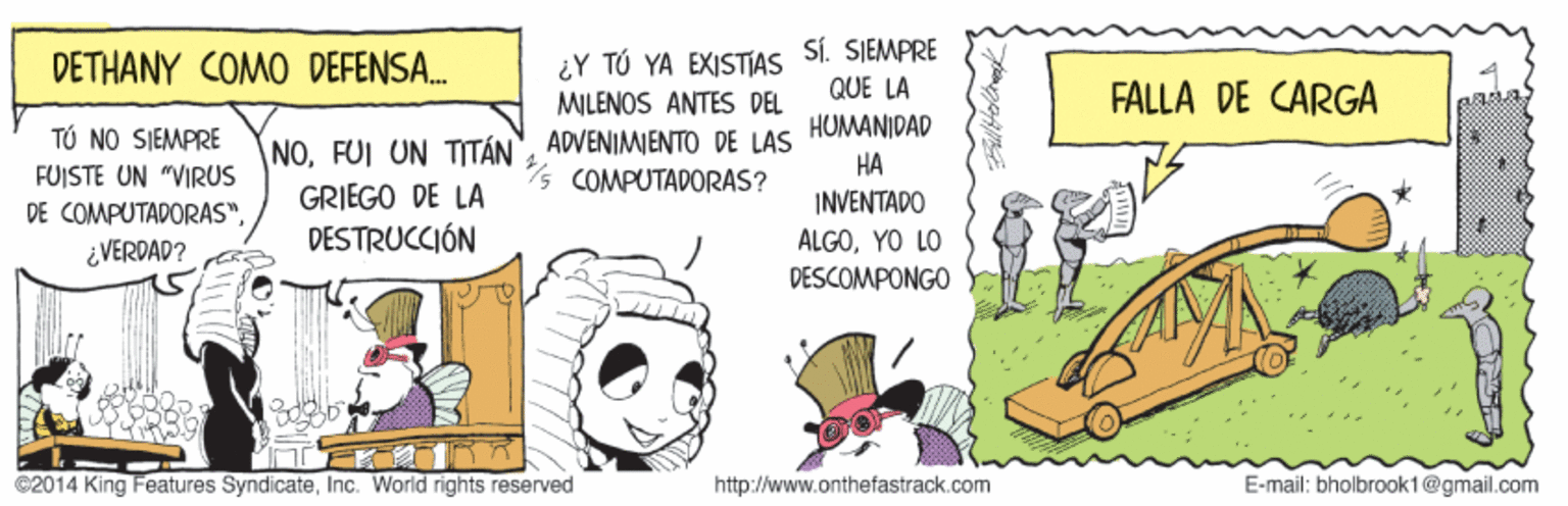 Art OCR: SÍ. SIEMPRE DETHANY COMO DEFENSA. ¿Y TÚ YA EXISTJAS MILENOS ANTES DEL QUE LA FALLA DE CARGA HUMANIDAD NOADVENIMWENTO DE LAS COMPUTADORAS? TÚ NO SIEMPRE ?? FUISTE UN "VIRUS GRIEGO DE LA DESTRUCCIÓN INVENTADO DE COMPUTADORAS". ALGOYO LO DESCOMPONGO ¿VERDAD? ©2014 King Features SyndicateInc. World rights reserved http://www.onthefastrack.com E-mail: bholbrook1@gmail.com SÍ. SIEMPRE DETHANY COMO DEFENSA. ¿Y TÚ YA EXISTJAS MILENOS ANTES DEL QUE LA FALLA DE CARGA HUMANIDAD NOFUI UN TITÁN"ADVENIMWENTO DE LAS COMPUTADORAS? TÚ NO SIEMPRE ?? FUISTE UN "VIRUS GRIEGO DE LA DESTRUCCIÓN INVENTADO DE COMPUTADORAS". ALGOYO LO DESCOMPONGO ¿VERDAD? ©2014 King Features SyndicateInc. World rights reserved http://www.onthefastrack.com E-mail: bholbrook1@gmail.com