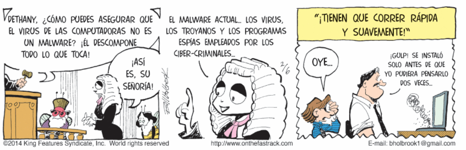 Finger OCR: VOETHANY¿CÓMO PUEDES ASEGURAR QUE EL MALWARE ACTUAL. LOS VIRUSLOS TROYANOS Y LOS PROGRAWAS ESPÍAS EMPLEADOS POR LOS "¡TIENEN QUE CORRER RÁPIDA Y SUAVEMENTE!" EL VIRUS DE LAS COMPUTADORAS NO ES UN MALWARE? ¡ÉL DESCOMPONE / TODO LO QUE TOCA! CIBER-CRIMINALES. ¡GULP! SE INSTALO SOLO ANTES DE QUE YO PUDIERA PENSARLO DOS VECES. OYE. ¡ASÍ ESSU SEÑORÍA! C2014 King Features SyndicateInc. World rights reserved http://www.onthefastrack.com E-mail: bholbrook1@gmail.com VOETHANY¿CÓMO PUEDES ASEGURAR QUE EL MALWARE ACTUAL. LOS VIRUSLOS TROYANOS Y LOS PROGRAWAS ESPÍAS EMPLEADOS POR LOS "¡TIENEN QUE CORRER RÁPIDA Y SUAVEMENTE!" EL VIRUS DE LAS COMPUTADORAS NO ES UN MALWARE? ¡ÉL DESCOMPONE / TODO LO QUE TOCA! CIBER-CRIMINALES. ¡GULP! SE INSTALO SOLO ANTES DE QUE YO PUDIERA PENSARLO DOS VECES. OYE. ¡ASÍ ESSU SEÑORÍA! C2014 King Features SyndicateInc. World rights reserved http://www.onthefastrack.com E-mail: bholbrook1@gmail.com