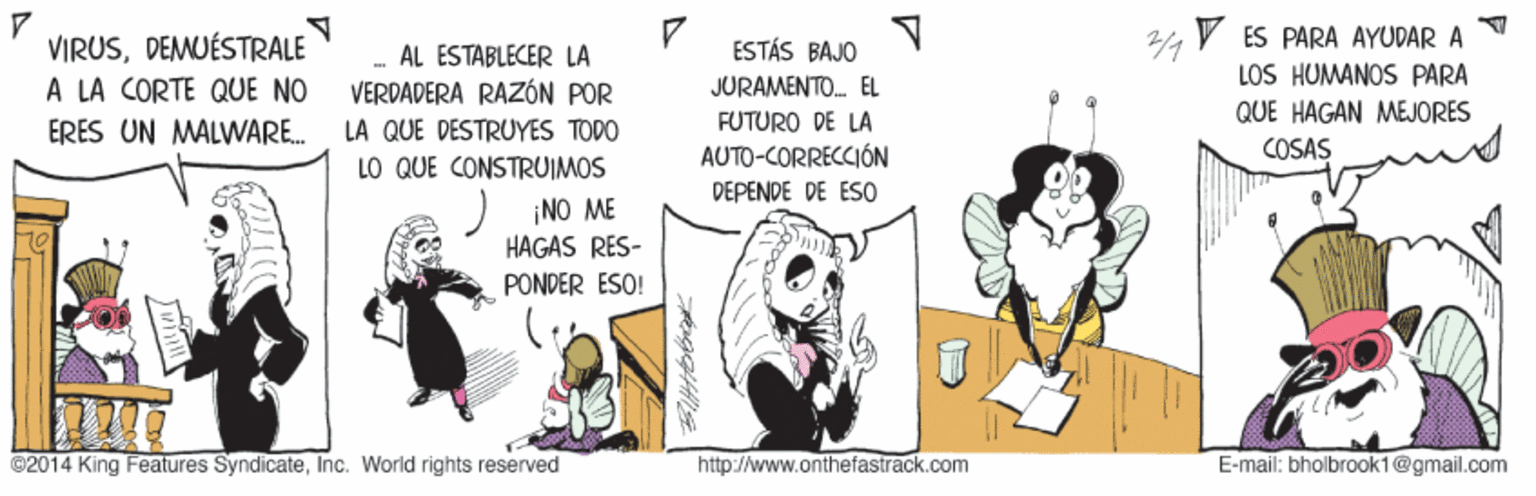 Line art OCR: V ES PARA AYUDAR A LOS HUMANOS PARA VIRUSDEMUÉSTRALE A LA CORTE QUE NO ERES UN MALWARE. ESTÁS BAJO - AL ESTABLECER LA VERDADERA RAZÓN POR JURAMENTO. EL QUE HAGAN MEJORES LA QUE DESTRUYES TODO FUTURO DE LA LO QUE CONSTRUIMOS AUTO-CORRECCIÓN COSAS DEPENDE DE ES0 ) NO ME HAGAS RES- PONDER ESO! ©2014 King Features SyndicateInc. World rights reserved http://www.onthefastrack.com E-mail: bholbrook1@gmail.com V ES PARA AYUDAR A LOS HUMANOS PARA VIRUSDEMUÉSTRALE A LA CORTE QUE NO ERES UN MALWARE. ESTÁS BAJO - AL ESTABLECER LA VERDADERA RAZÓN POR JURAMENTO. EL QUE HAGAN MEJORES LA QUE DESTRUYES TODO FUTURO DE LA LO QUE CONSTRUIMOS AUTO-CORRECCIÓN COSAS DEPENDE DE ES0 ) NO ME HAGAS RES- PONDER ESO! ©2014 King Features SyndicateInc. World rights reserved http://www.onthefastrack.com E-mail: bholbrook1@gmail.com