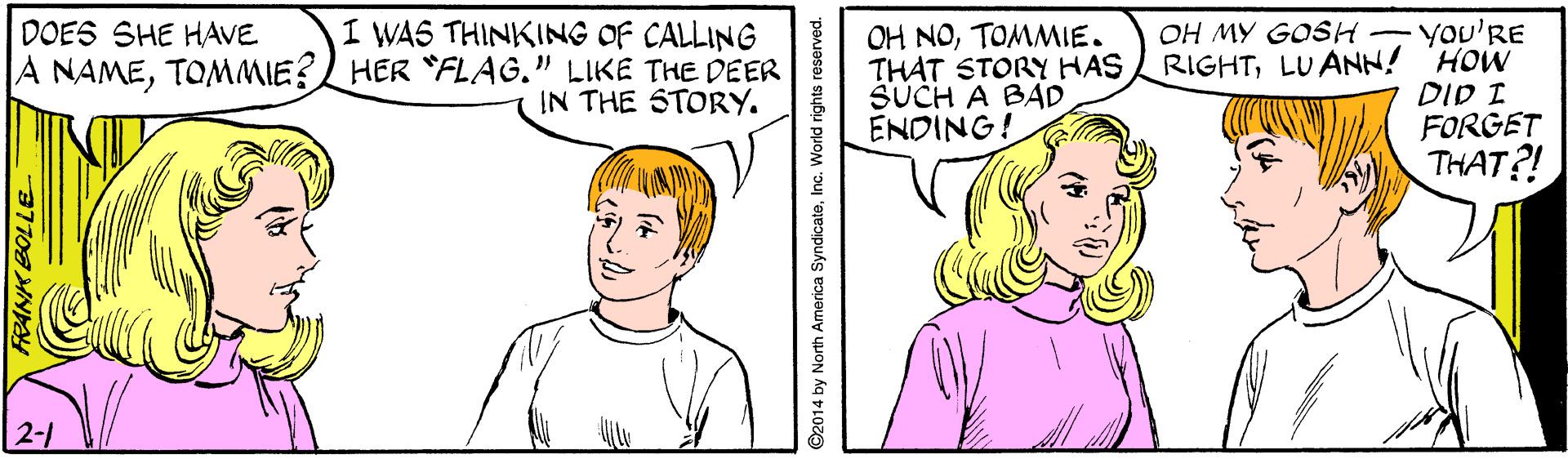 White OCR: I WAS THINKING OF CALLING A NAMETOMMIE?L HER "FLAG." LIKE THE DEER IN THE STORY. OH MY GOSH YOU'RE RIGHTLUANN! HOW DID I FORGET THAT?! DOES SHE HAVE OH NOTOMMIE. THAT STORY HAS SUCH A BAD ENDING! 2-1 ©2014 by North America SyndicateInc. World rights reserved. I WAS THINKING OF CALLING A NAMETOMMIE?L HER "FLAG." LIKE THE DEER IN THE STORY. OH MY GOSH YOU'RE RIGHTLUANN! HOW DID I FORGET THAT?! DOES SHE HAVE OH NOTOMMIE. THAT STORY HAS SUCH A BAD ENDING! 2-1 ©2014 by North America SyndicateInc. World rights reserved.