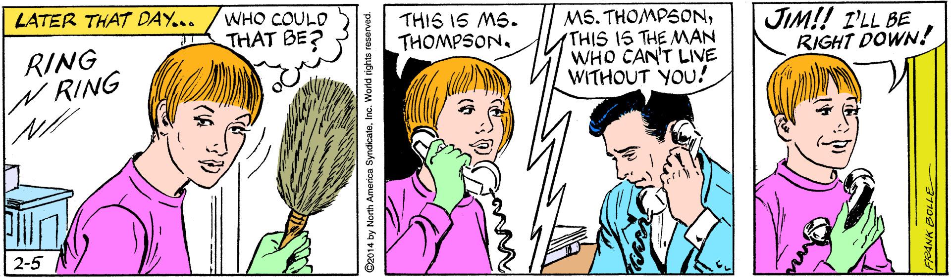 Jaw OCR: LATER THAT DAY... WHO COULD THIS IS MS. THOMPSON. MS. THOMPSONTHIS 15 THE MAN WHO CAN'T LIVE WITHOUT YOU! JIM!! I'LL BE RIGHT DOWN! THAT BE? RING W RING 2-5 ©2014 by North America SyndicateInc. World rights reserved. LATER THAT DAY... WHO COULD THIS IS MS. THOMPSON. MS. THOMPSONTHIS 15 THE MAN WHO CAN'T LIVE WITHOUT YOU! JIM!! I'LL BE RIGHT DOWN! THAT BE? RING W RING 2-5 ©2014 by North America SyndicateInc. World rights reserved.