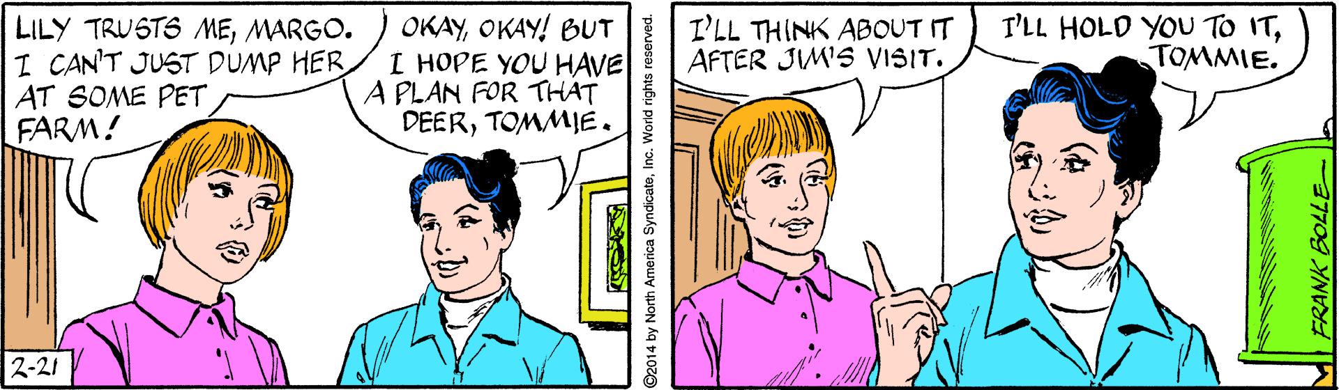 Sharing OCR: OKAYOKAY! BUT I HOPE YOU HAVE A PLAN FOR THAT DEERTOMMIE. I'LL THINK ABOUT IT AFTER JIM'S VISIT. I'LL HOLD YOU TO ITTOMMIE. LILY TRUSTS MEMARGO. I CAN'T JUST DUMP HER AT SOME PET FARM! 2-21 ©2014 by North America SyndicatoInc. World rights FRANK BOLLE- OKAYOKAY! BUT I HOPE YOU HAVE A PLAN FOR THAT DEERTOMMIE. I'LL THINK ABOUT IT AFTER JIM'S VISIT. I'LL HOLD YOU TO ITTOMMIE. LILY TRUSTS MEMARGO. I CAN'T JUST DUMP HER AT SOME PET FARM! 2-21 ©2014 by North America SyndicatoInc. World rights FRANK BOLLE-
