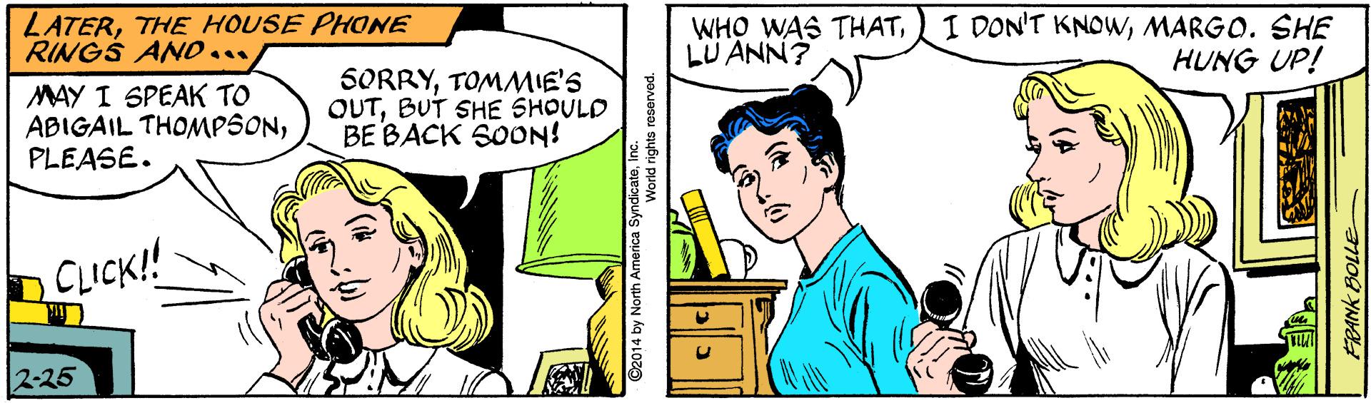 Gesture OCR: LATERTHE HOUSE PHONE RINGS ANO... WHO WAS THATLU ANN? I DON'T KNOWMARGO. SHE HUNG UP! MAY I SPEAK TO ABIGAIL THOMPSONPLEASE. SORRYTOMMIE'S OUTBUT SHE SHOULD BE BACK SON! CLICK! 2-25 ©2014 by North America SyndicateIn World rights reserved. FRANK BOLLE LATERTHE HOUSE PHONE RINGS ANO... WHO WAS THATLU ANN? I DON'T KNOWMARGO. SHE HUNG UP! MAY I SPEAK TO ABIGAIL THOMPSONPLEASE. SORRYTOMMIE'S OUTBUT SHE SHOULD BE BACK SON! CLICK! 2-25 ©2014 by North America SyndicateIn World rights reserved. FRANK BOLLE