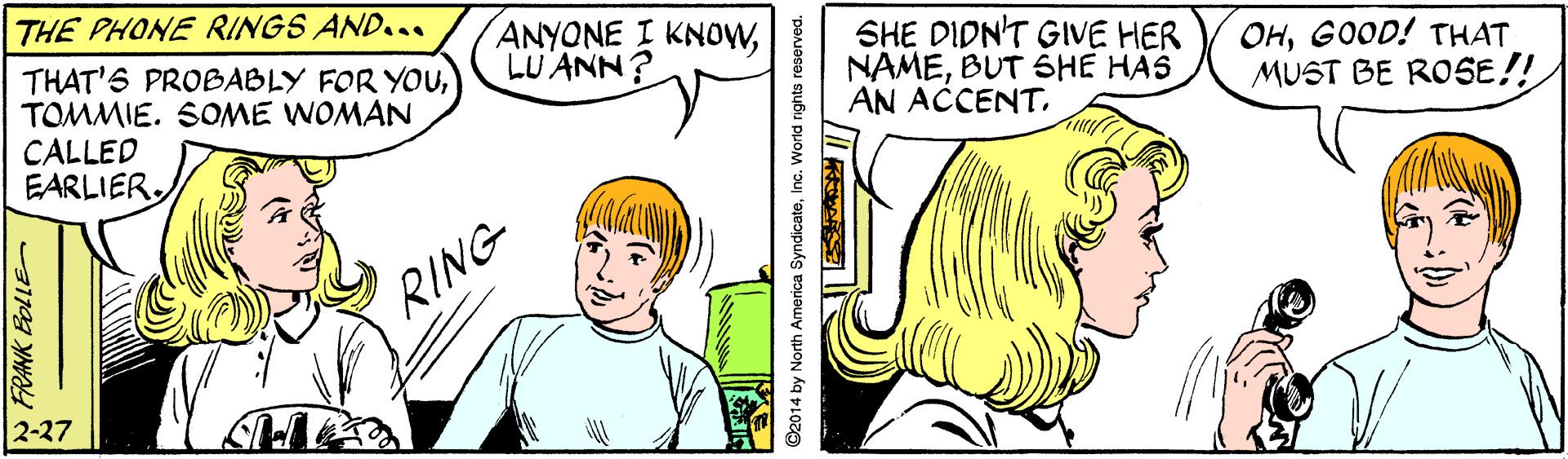 Organ OCR: THE PHONE RINGS AND... THAT'S PROBABLY FOR YouTOMMIE. SOME WOMAN CALLED EARLIERLU ANN? SHE DIDN'T GIVE HER NAMEBUT SHE HAS AN ACCENTGOOD! THAT MUST BE RO5E!! RING 2-27 THE PHONE RINGS AND... THAT'S PROBABLY FOR YouTOMMIE. SOME WOMAN CALLED EARLIERANYONE I KNOWLU ANN? SHE DIDN'T GIVE HER NAMEBUT SHE HAS AN ACCENTGOOD! THAT MUST BE RO5E!! RING 2-27