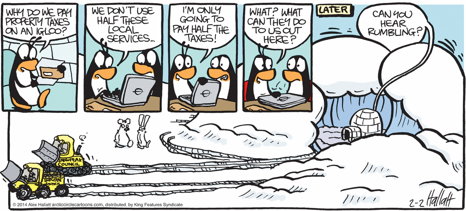 Animated cartoon OCR: ARGTIC GRAE I'M ONLY GOING TO PAY HALF THE TAXES! LATER WHY DO WE PAY PROPERTY TAXES ON AN IGLOO? WE DON'T USE HALF THESE LOCAL SERVICES. WHAT? WHAT ?AN THE? DO TO US CUT HERE? CAN YOU HEAR RUMBLUNG? ARCre JUNK No CIRCLE MAIL 2-2 alaf BY ALEX HALLATT??/1 D 2014 Alax Haliatt arcticcirdecartoons.comdistributed. by King Features Syndcate ARGTIC GRAE I'M ONLY GOING TO PAY HALF THE TAXES! LATER WHY DO WE PAY PROPERTY TAXES ON AN IGLOO? WE DON'T USE HALF THESE LOCAL SERVICES. WHAT? WHAT ?AN THE? DO TO US CUT HERE? CAN YOU HEAR RUMBLUNG? ARCre JUNK No CIRCLE MAIL 2-2 alaf BY ALEX HALLATT??/1 D 2014 Alax Haliatt arcticcirdecartoons.comdistributed. by King Features Syndcate