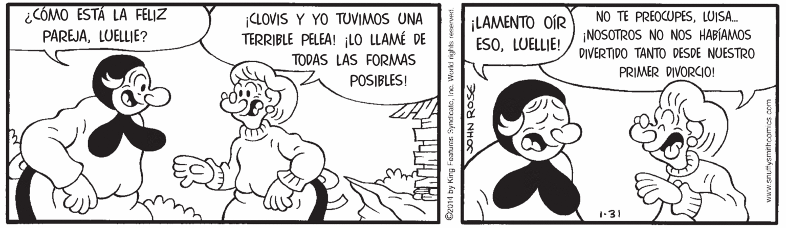 Mammal OCR: ¿CÓMO ESTÁ LA FELIZ PAREJALUELLIE? ¡CLOVIS Y YO TUVIMOS UNA TERRIBLE PELEA! ¡LO LLAMÉ DE NO TE PREOCUPESLUISA. ¡LAMENTO OÍR ESOLUELLIE! ¡NOSOTROS NO NOS HABÍAMOS DIVERTIDO TANTO DESDE NUESTRO TODAS LAS FORMAS PRIMER DIVORCIO! POSIBLES! 1-31 ©2014 by King Featuras SyndicateIne. World rights re ¿CÓMO ESTÁ LA FELIZ PAREJALUELLIE? ¡CLOVIS Y YO TUVIMOS UNA TERRIBLE PELEA! ¡LO LLAMÉ DE NO TE PREOCUPESLUISA. ¡LAMENTO OÍR ESOLUELLIE! ¡NOSOTROS NO NOS HABÍAMOS DIVERTIDO TANTO DESDE NUESTRO TODAS LAS FORMAS PRIMER DIVORCIO! POSIBLES! 1-31 ©2014 by King Featuras SyndicateIne. World rights re