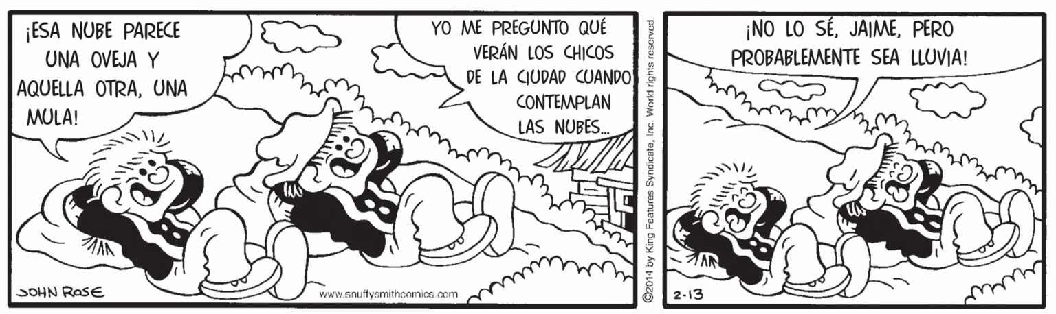 Illustration OCR: ESA NUBE PARECE UNA OVEJA Y YO ME PREGUNTO QUÉ VERÁN LOS CHICOS DE LA CIUDAD CUANDO CONTEMPLAN ¡NO LO SÉPERO PROBABLEMENTE SEA LLUVIA! AQUELLA OTRAUNA MULA! LAS NUBES. SOHN RasE www.snuffysmithcomics.com 2-13 SyndicateInc. World r ESA NUBE PARECE UNA OVEJA Y YO ME PREGUNTO QUÉ VERÁN LOS CHICOS DE LA CIUDAD CUANDO CONTEMPLAN ¡NO LO SÉPERO PROBABLEMENTE SEA LLUVIA! AQUELLA OTRAUNA MULA! LAS NUBES. SOHN RasE www.snuffysmithcomics.com 2-13 SyndicateInc. World r