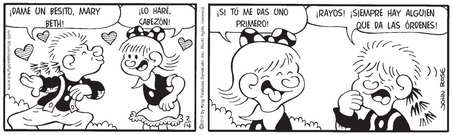 Rectangle OCR: ¡DAME UN BESITOMARY BETH! ¡LO HARÉCABEZÓN! ¡SI TÚ ME DAS UNO PRIMERO! ¡RAYOS! ¡SIEMPRE HAY ALGUIEN QUE DA LAS ÓRDENES! www.gnutfyamithcomics com Features SyndicateInc. World rights DOHN ROSE ¡DAME UN BESITOMARY BETH! ¡LO HARÉCABEZÓN! ¡SI TÚ ME DAS UNO PRIMERO! ¡RAYOS! ¡SIEMPRE HAY ALGUIEN QUE DA LAS ÓRDENES! www.gnutfyamithcomics com Features SyndicateInc. World rights DOHN ROSE