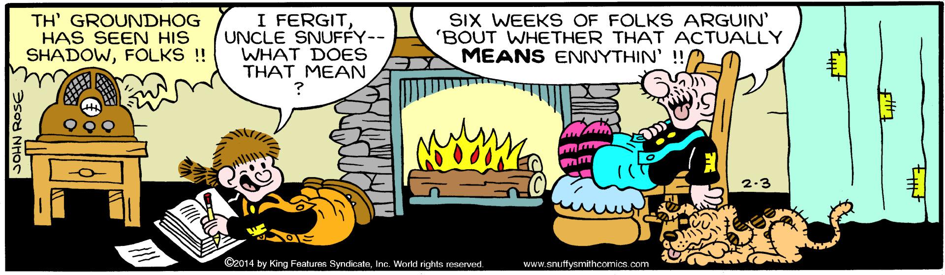Event OCR: TH' GROUNDHOG HAS SEEN HIS SHADOWFOLKS !! I FERGITUNCLE SNUFFY-- WHAT DOES THAT MEAN SIX WEEKS OF FOLKS ARGUIN' 'BOUT WHETHER THAT ACTUALLY MEANS ENNYTHIN' !! 2-3 ©2014 by King Features SyndicateInc. World rights reserved. www.snuffysmithcomics.com TH' GROUNDHOG HAS SEEN HIS SHADOWFOLKS !! I FERGITUNCLE SNUFFY-- WHAT DOES THAT MEAN SIX WEEKS OF FOLKS ARGUIN' 'BOUT WHETHER THAT ACTUALLY MEANS ENNYTHIN' !! 2-3 ©2014 by King Features SyndicateInc. World rights reserved. www.snuffysmithcomics.com