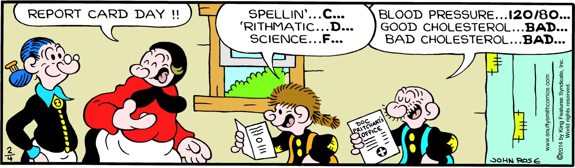 Interaction OCR: REPORT CARD DAY !! SPELLIN'...C... 'RITHMATI...D... SCIENCE...F... BLOOD PRESSURE...I20/80... GOOD CHOLESTEROL...BAD... BAD CHOLESTEROL...BAD... CHARTS OFFICE JOHN ROSE ? www.snuffysmithcomics.com ©2014 by King Features SyndicateInc. World rights resen REPORT CARD DAY !! SPELLIN'...C... 'RITHMATI...D... SCIENCE...F... BLOOD PRESSURE...I20/80... GOOD CHOLESTEROL...BAD... BAD CHOLESTEROL...BAD... CHARTS OFFICE JOHN ROSE ? www.snuffysmithcomics.com ©2014 by King Features SyndicateInc. World rights resen