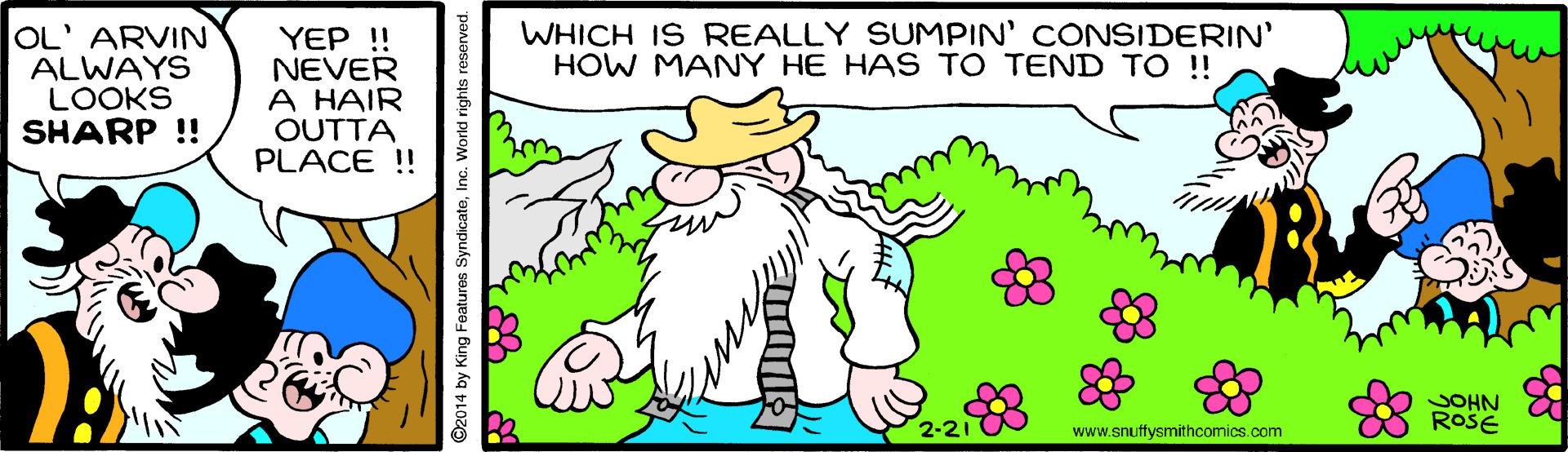 Mammal OCR: WHICH IS REALLY SUMPIN' CONSIDERIN' HOW MANY HE HAS TO TEND TO !! OL' ARVIN ALWAYS LOOKS SHARP !! YEP !! NEVER A HAIR OUTTA PLACE ! SOHN ROSE 2-21 www.snuffysmithcomics.com ©2014 by King Foaturos SyndicateInc. World rights reserved. WHICH IS REALLY SUMPIN' CONSIDERIN' HOW MANY HE HAS TO TEND TO !! OL' ARVIN ALWAYS LOOKS SHARP !! YEP !! NEVER A HAIR OUTTA PLACE ! SOHN ROSE 2-21 www.snuffysmithcomics.com ©2014 by King Foaturos SyndicateInc. World rights reserved.