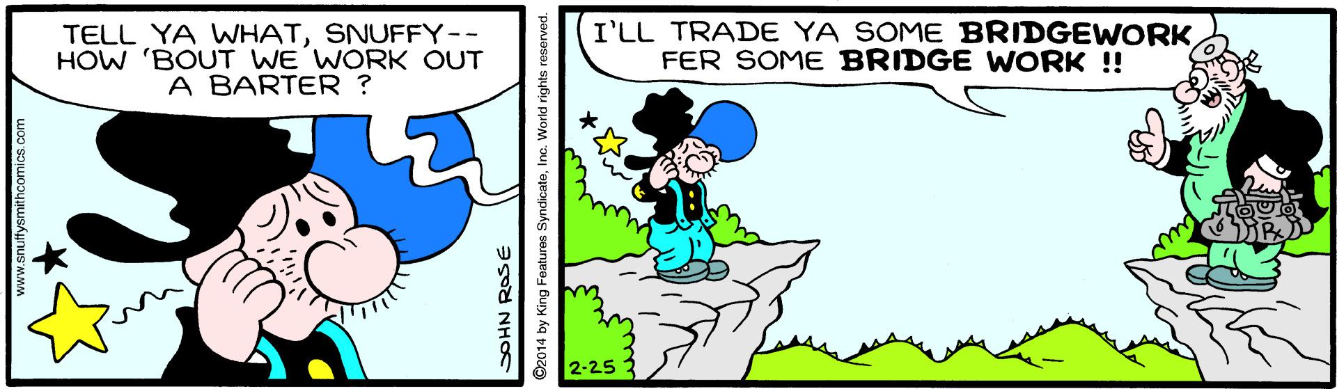 Sharing OCR: TELL YA WHATSNUFFY-- HOW 'BOUT WE WORK OUT A BARTER ? I'LL TRADE YA SOME BRIDGEWORKFER SOME BRIDGE WORK !! 2-25 SOHN ROSE ©2014 by King Features SyndicateInc. World rights e TELL YA WHATSNUFFY-- HOW 'BOUT WE WORK OUT A BARTER ? I'LL TRADE YA SOME BRIDGEWORKFER SOME BRIDGE WORK !! 2-25 SOHN ROSE ©2014 by King Features SyndicateInc. World rights e