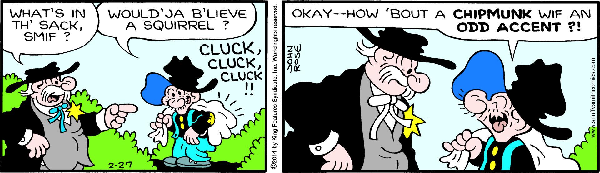 Comic book OCR: WHAT'S IN TH' SACKSMIF ? WOULD'JA B'LIEVE A SQUIRREL ? OKAY--HOW 'BOUT A CHIPMUNK WIF AN ODD ACCENT ?! CLUCKCLUCK 2-27 ©2014 by King Features SyndicatoInc. World rights reserved. WHAT'S IN TH' SACKSMIF ? WOULD'JA B'LIEVE A SQUIRREL ? OKAY--HOW 'BOUT A CHIPMUNK WIF AN ODD ACCENT ?! CLUCKCLUCK 2-27 ©2014 by King Features SyndicatoInc. World rights reserved.