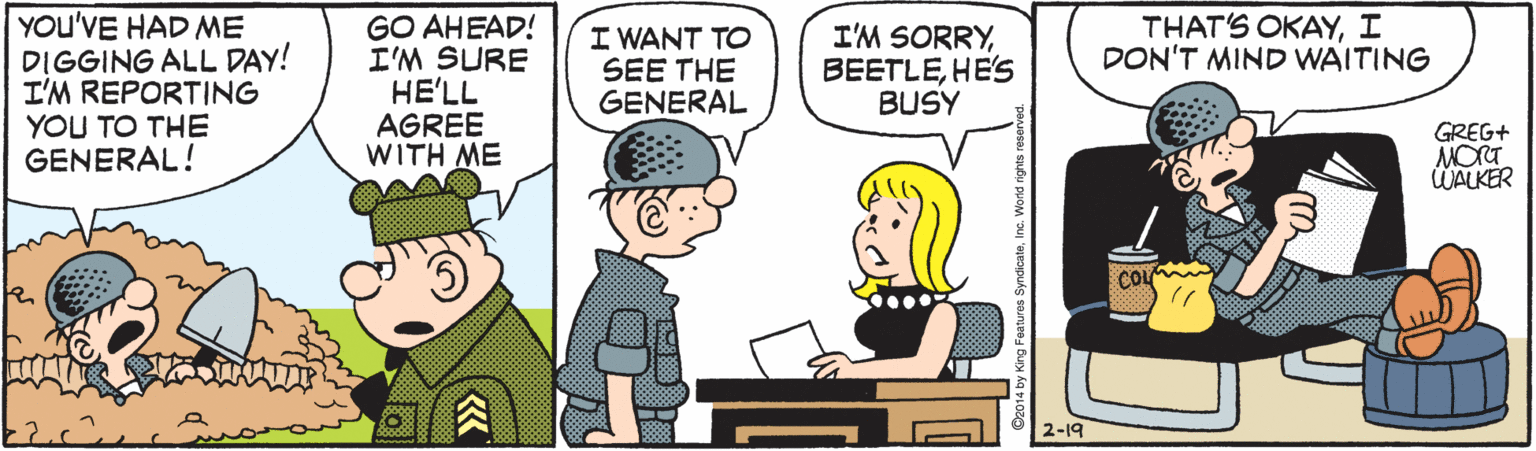 Gesture OCR: THAT'S OKAYI DON'T MIND WAITING YOU'VE HAD ME DIGGING ALL DAY! I'M REPORTING YOU TO THE GENERAL! GO AHEAD! I'M SURE HE'LL AGREE WITH ME I WANT TO SEE THE GENERAL I'M SORRYHE'S BUSY GREG+ MORT WALKER 2-19 g Features Syndicate. THAT'S OKAYI DON'T MIND WAITING YOU'VE HAD ME DIGGING ALL DAY! I'M REPORTING YOU TO THE GENERAL! GO AHEAD! I'M SURE HE'LL AGREE WITH ME I WANT TO SEE THE GENERAL I'M SORRYHE'S BUSY GREG+ MORT WALKER 2-19 g Features Syndicate.