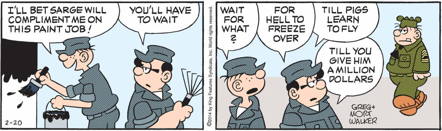 Sharing OCR: YOU'LL HAVE I'LL BET SARGE WILL COMPLIMENT ME ON THIS PAINT JOB! WAIT FOR WHAT FOR HELL TO FREEZE OVER TILL PIGS LEARN TO FLY TO WAIT TILL YOU GIVE HIM A MILLION DOLLARS GREG+ MORT WALKER 2-20 ©2014 by King Features SyndicateInc. World rights reserved. YOU'LL HAVE I'LL BET SARGE WILL COMPLIMENT ME ON THIS PAINT JOB! WAIT FOR WHAT FOR HELL TO FREEZE OVER TILL PIGS LEARN TO FLY TO WAIT TILL YOU GIVE HIM A MILLION DOLLARS GREG+ MORT WALKER 2-20 ©2014 by King Features SyndicateInc. World rights reserved.