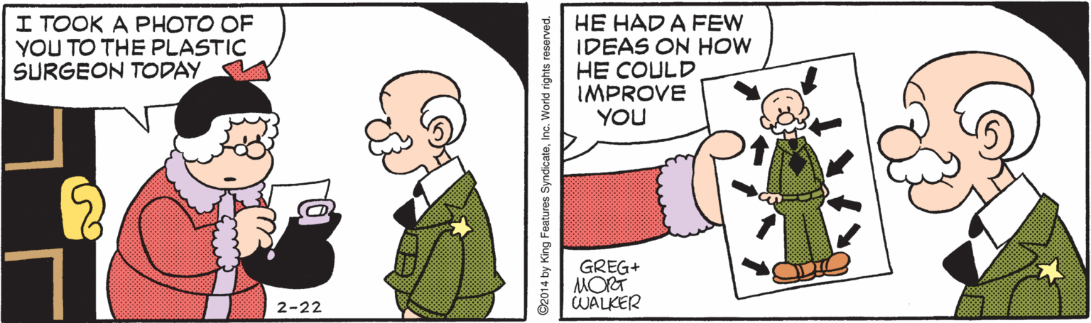 Fiction OCR: I TOOK A PHOTO OF YOU TO THE PLASTIC SURGEON TODAY HE HAD A FEW IDEAS ON HOW HE COULD IMPROVE YOU GREG+ MORT WALKER 2-22 ©2014 by King Features SyndicateInc. World rights reserved. I TOOK A PHOTO OF YOU TO THE PLASTIC SURGEON TODAY HE HAD A FEW IDEAS ON HOW HE COULD IMPROVE YOU GREG+ MORT WALKER 2-22 ©2014 by King Features SyndicateInc. World rights reserved.