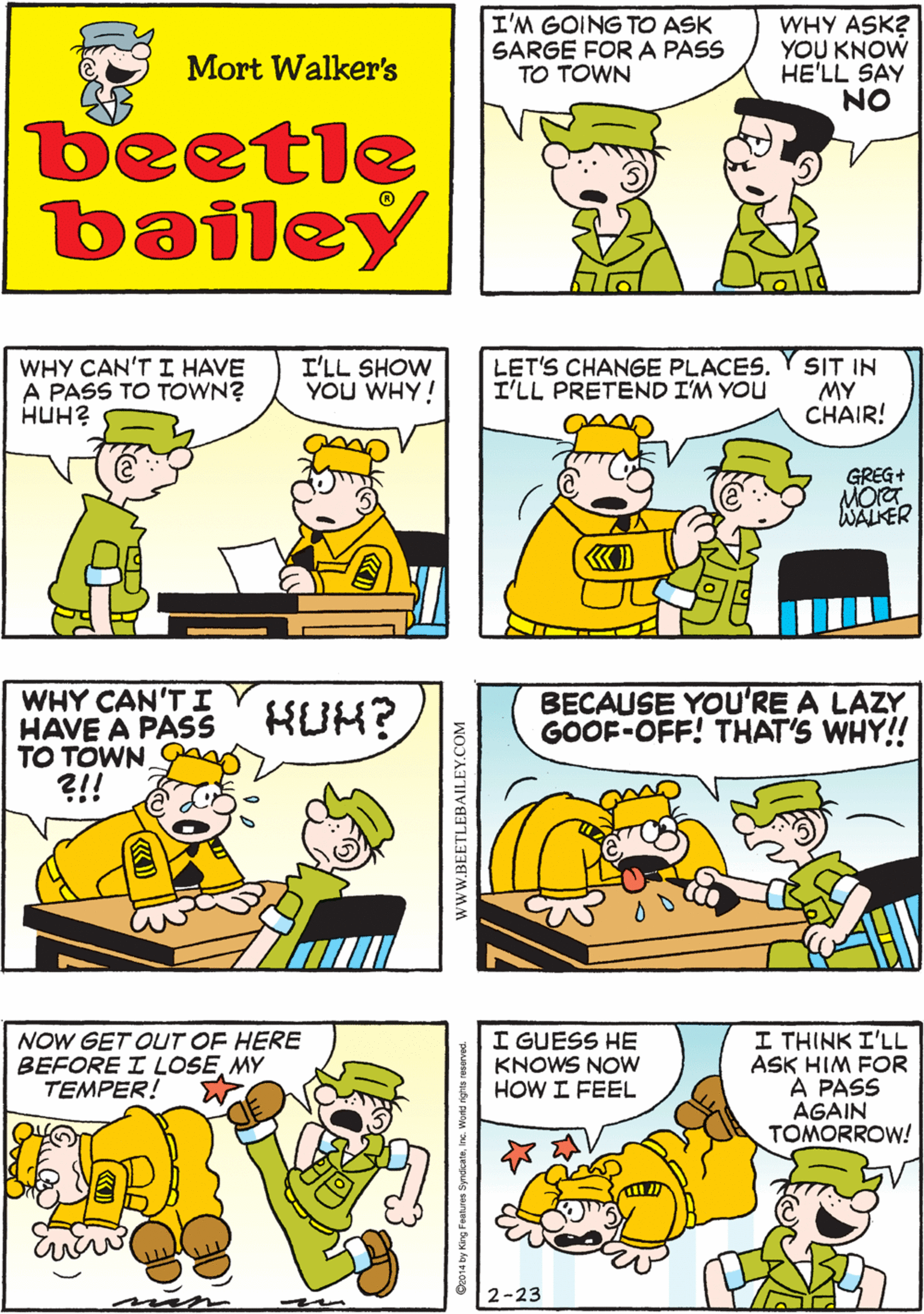 Organism OCR: I'M GOING TO ASK SARGE FORA PASS TO TOWN WHY ASK? YOU KNOW HE'LL SAY NO AFTER A WHILE"NO" BEGINS TO SOUND LIKE "YES" TO ME Mort Walker's beetle bailey WHY CAN'T I HAVE A PASS TO TOWN. ?!! WHY CAN'T I HAVE A PASS TO TOWN? ???? I'LL SHOW YOU WHY! LET'S CHANGE PLACES. I'LL PRETEND I'M YOU SIT IN MY CHAIR! KUM? GREG+ MOrT WALKER BECAUSE YOU'RE A LAZY GOOF-OFF! THAT'S WHY!! NOW GET OUT OF HERE BEFORE I LOSEMY TEMPER! I GUESS HE KNOWS NOw HOW I FEEL I THINK I'LL ASK HIM FOR A PASS AGAIN TOMORROW! 2-23 wwW.BEETLEBAILEY.COM I'M GOING TO ASK SARGE FORA PASS TO TOWN WHY ASK? YOU KNOW HE'LL SAY NO AFTER A WHILE"NO" BEGINS TO SOUND LIKE "YES" TO ME Mort Walker's beetle bailey WHY CAN'T I HAVE A PASS TO TOWN. ?!! WHY CAN'T I HAVE A PASS TO TOWN? ???? I'LL SHOW YOU WHY! LET'S CHANGE PLACES. I'LL PRETEND I'M YOU SIT IN MY CHAIR! KUM? GREG+ MOrT WALKER BECAUSE YOU'RE A LAZY GOOF-OFF! THAT'S WHY!! NOW GET OUT OF HERE BEFORE I LOSEMY TEMPER! I GUESS HE KNOWS NOw HOW I FEEL I THINK I'LL ASK HIM FOR A PASS AGAIN TOMORROW! 2-23 wwW.BEETLEBAILEY.COM