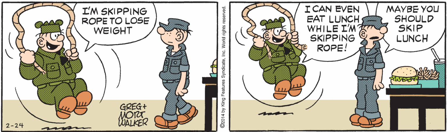 Fictional character OCR: I'M SKIPPING ROPE TO LOSE WEIGHT I CAN EVEN EAT LUNCH WHILE I'M SKIPPING ROPE! MAYBE YOU SHOULD SKIP LUNCH GREG+ MORT WALKER 2-24 ©2014 by King Features SyndicateInc. World rights reserved. I'M SKIPPING ROPE TO LOSE WEIGHT I CAN EVEN EAT LUNCH WHILE I'M SKIPPING ROPE! MAYBE YOU SHOULD SKIP LUNCH GREG+ MORT WALKER 2-24 ©2014 by King Features SyndicateInc. World rights reserved.