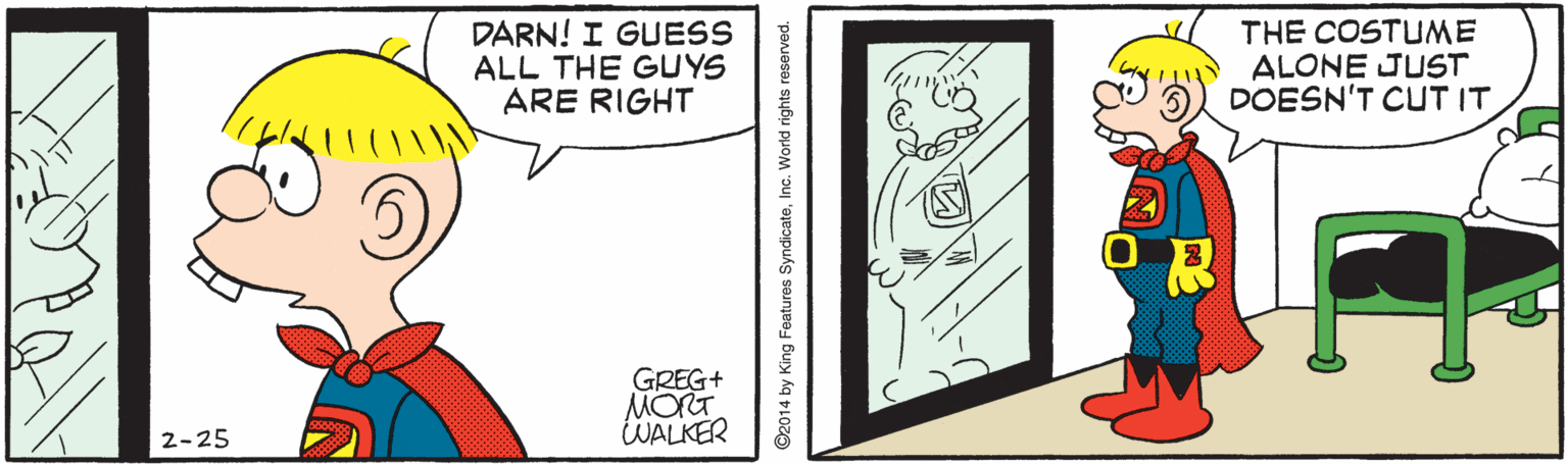 Artwork OCR: DARN! I GUESS ALL THE GUYS ARE RIGHT THE COSTUME ALONE JUST DOESN'T CUT IT GREG+ MORT WALKER 2-25 ©2014 by King Features SyndicateInc. World rights reserved. DARN! I GUESS ALL THE GUYS ARE RIGHT THE COSTUME ALONE JUST DOESN'T CUT IT GREG+ MORT WALKER 2-25 ©2014 by King Features SyndicateInc. World rights reserved.
