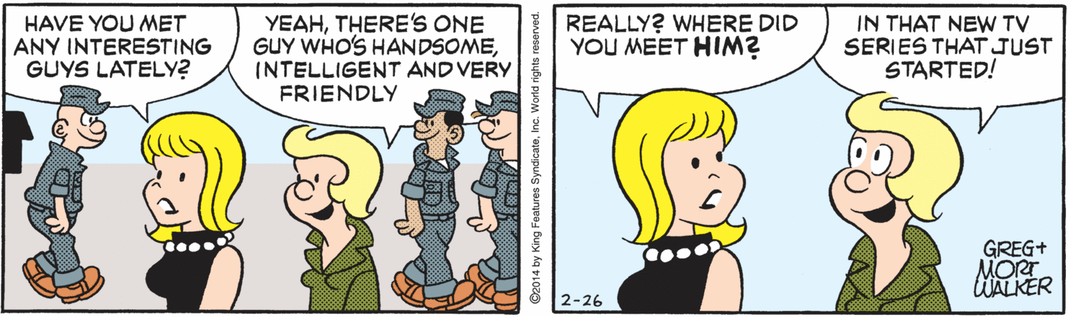 Happy OCR: HAVE YOU MET ANY INTERESTING GUYS LATELY? YEAHTHERE'S ONE GUY WHO'S HANDSOMEINTELLIGENT AND VERY FRIENDLY REALLY? WHERE DID YOU MEET HIM? IN THAT NEW TV SERIES THAT JUST STARTED! GREG+ MORT WALKER 2-26 HAVE YOU MET ANY INTERESTING GUYS LATELY? YEAHTHERE'S ONE GUY WHO'S HANDSOMEINTELLIGENT AND VERY FRIENDLY REALLY? WHERE DID YOU MEET HIM? IN THAT NEW TV SERIES THAT JUST STARTED! GREG+ MORT WALKER 2-26