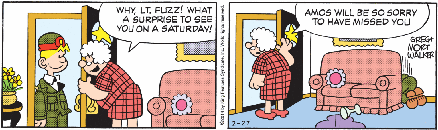Creative arts OCR: WHYLT. FUZZ! WHAT A SURPRISE TO SEE YOU ON A SATURDAY! AMOS WILL BE SO SORRY TO HAVE MISSED YOU GREG+ MORT WALKER 2-27 ©2014 by King Features SyndicateInc. World rights reserved. WHYLT. FUZZ! WHAT A SURPRISE TO SEE YOU ON A SATURDAY! AMOS WILL BE SO SORRY TO HAVE MISSED YOU GREG+ MORT WALKER 2-27 ©2014 by King Features SyndicateInc. World rights reserved.