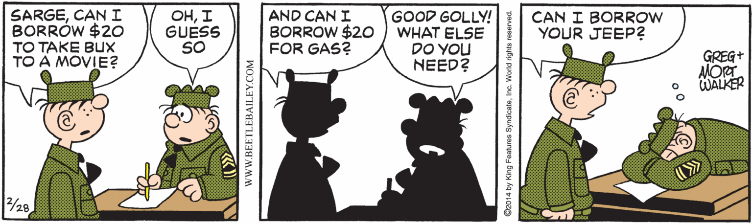 Comics OCR: SARGECANI BORRÓW $20 TO TAKE Bux TO A MOVIE? OHI GUESS SO AND CAN I BORROW $20 FOR GAS? GOOD GOLLY! WHAT ELSE DO YOU NEED? CAN I BORROW YOUR JEEP? GREG+ AMORT WALKER 2/28 SARGECANI BORRÓW $20 TO TAKE Bux TO A MOVIE? OHI GUESS SO AND CAN I BORROW $20 FOR GAS? GOOD GOLLY! WHAT ELSE DO YOU NEED? CAN I BORROW YOUR JEEP? GREG+ AMORT WALKER 2/28
