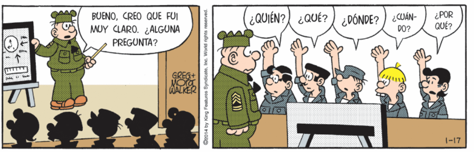 Illustration OCR: BUENOCREO QUE FUI MUY CLARO. ¿ALGUNA (QUIÉN? ¿QUÉ? ) ¿DÓNDE?) ¿CUÁN- DO? ¿POR QUÉ? PREGUNTA? GREG+ MO WALKER 1-17 C2014 by King Features SyndicateInc. World rights reserved. BUENOCREO QUE FUI MUY CLARO. ¿ALGUNA (QUIÉN? ¿QUÉ? ) ¿DÓNDE?) ¿CUÁN- DO? ¿POR QUÉ? PREGUNTA? GREG+ MO WALKER 1-17 C2014 by King Features SyndicateInc. World rights reserved.