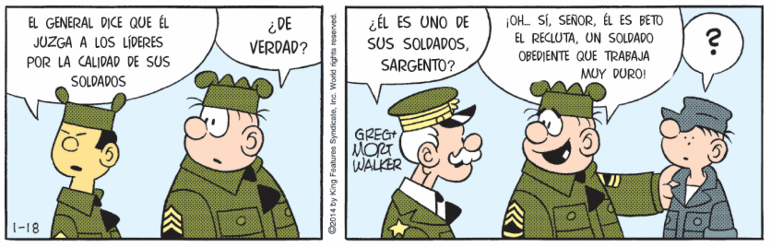 Illustration OCR: OH. SÍÉL ES BETO EL GENERAL DICE QUE ÉL JUZGA A LOS LÍDERES POR LA CALIDAD DE SUS ¿ DE VERDAD? ¿ÉL ES UNO DE SUS SOLDADOSSARGENTO? EL RECIUTAUN SOLDADO OBEDIENTE QUE TRABAJA MUY DURO! SOLDADOS GREGT MORT WALKER 1-18 S2014 by King Features SyndicateInc. World rights OH. SÍÉL ES BETO EL GENERAL DICE QUE ÉL JUZGA A LOS LÍDERES POR LA CALIDAD DE SUS ¿ DE VERDAD? ¿ÉL ES UNO DE SUS SOLDADOSSARGENTO? EL RECIUTAUN SOLDADO OBEDIENTE QUE TRABAJA MUY DURO! SOLDADOS GREGT MORT WALKER 1-18 S2014 by King Features SyndicateInc. World rights