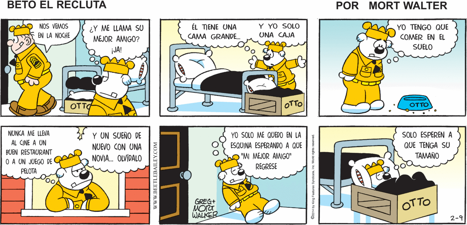 Parallel OCR: ¡BUENOS DÍASTOMA ES sho UN BUEN G ALIMENTO AMIGO! Mort Walker's beto el recluta Y YO SOLO NOS VEMOS EN LA NOCHE YO TENGO QUE ¿Y ME LLAMA SU MEJOR AMIGO? ÉL TIENE UNA CAMA GRANDE. UNA CAJA COMER EN EL SUELO iJA! OTTA OTTO OTTO NUNCA ME LLEVA Y UN SUEÑO DE YO SOLO ME QUEDO EN LA SOLO ESPEREN A AL CINE A UN ESQUINA ESPERANDO A QUE "MI MEJOR AMIGO" NUEVO CON UNA QUE TENGA SU BUEN RESTAURANT NOVIA. OLVÍDALO TAMAÑO O A UN JUEGO DE REGRESE mo PELOTA oo GREG OTTO WALKER 2-9 www.BEETLEBAILEY.COM ¡BUENOS DÍASTOMA ES sho UN BUEN G ALIMENTO AMIGO! Mort Walker's beto el recluta Y YO SOLO NOS VEMOS EN LA NOCHE YO TENGO QUE ¿Y ME LLAMA SU MEJOR AMIGO? ÉL TIENE UNA CAMA GRANDE. UNA CAJA COMER EN EL SUELO iJA! OTTA OTTO OTTO NUNCA ME LLEVA Y UN SUEÑO DE YO SOLO ME QUEDO EN LA SOLO ESPEREN A AL CINE A UN ESQUINA ESPERANDO A QUE "MI MEJOR AMIGO" NUEVO CON UNA QUE TENGA SU BUEN RESTAURANT NOVIA. OLVÍDALO TAMAÑO O A UN JUEGO DE REGRESE mo PELOTA oo GREG OTTO WALKER 2-9 www.BEETLEBAILEY.COM