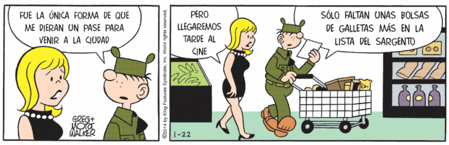 Ball OCR: PERO SÓLO FALTAN UNAS BOLSAS DE GALLETAS MÁS EN LA LISTA DEL SARGENTO FUE LA ÓNICA FORMA DE QUE ME DIERAN UN PASE PARA LLEGAREMOS VENIR A LA CIUDAD TARDE AL CINE WALKER 1-22 C2014 by King Features SyndicateInc. Warld rights reserved. PERO SÓLO FALTAN UNAS BOLSAS DE GALLETAS MÁS EN LA LISTA DEL SARGENTO FUE LA ÓNICA FORMA DE QUE ME DIERAN UN PASE PARA LLEGAREMOS VENIR A LA CIUDAD TARDE AL CINE WALKER 1-22 C2014 by King Features SyndicateInc. Warld rights reserved.