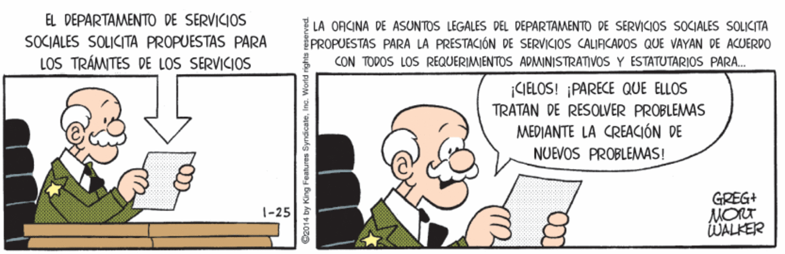 Line OCR: EL DEPARTAMENTO DE SERVICIOS SOCIALES SOLICITA PROPUESTAS PARA LOS TRÁMITES DE LOS SERVICIOS LA OFICINA DE ASUNTOS LEGALES DEL DEPARTAMENTO DE SERVICIOS SOCIALES SOLIKITA PROPUESTAS PARA LA PRESTACIÓN DE SERVICIOS CALIAICADOS QUE VAYAN DE ACUERDO CON TODOS LOS REQUERIMIENTOS ADMINISTRATIVOS Y ESTATUTARIOS PARA.. CIELOS! ¡PARECE QUE ELLOS TRATAN DE RESOLVER PROBLEMAS MEDIANTE LA CREACIÓN DE NUEVOS PROBLEMAS! GREG+ MORT WALKER 1-25 Cz014 by King Features SyndicateInc. World rie EL DEPARTAMENTO DE SERVICIOS SOCIALES SOLICITA PROPUESTAS PARA LOS TRÁMITES DE LOS SERVICIOS LA OFICINA DE ASUNTOS LEGALES DEL DEPARTAMENTO DE SERVICIOS SOCIALES SOLIKITA PROPUESTAS PARA LA PRESTACIÓN DE SERVICIOS CALIAICADOS QUE VAYAN DE ACUERDO CON TODOS LOS REQUERIMIENTOS ADMINISTRATIVOS Y ESTATUTARIOS PARA.. CIELOS! ¡PARECE QUE ELLOS TRATAN DE RESOLVER PROBLEMAS MEDIANTE LA CREACIÓN DE NUEVOS PROBLEMAS! GREG+ MORT WALKER 1-25 Cz014 by King Features SyndicateInc. World rie