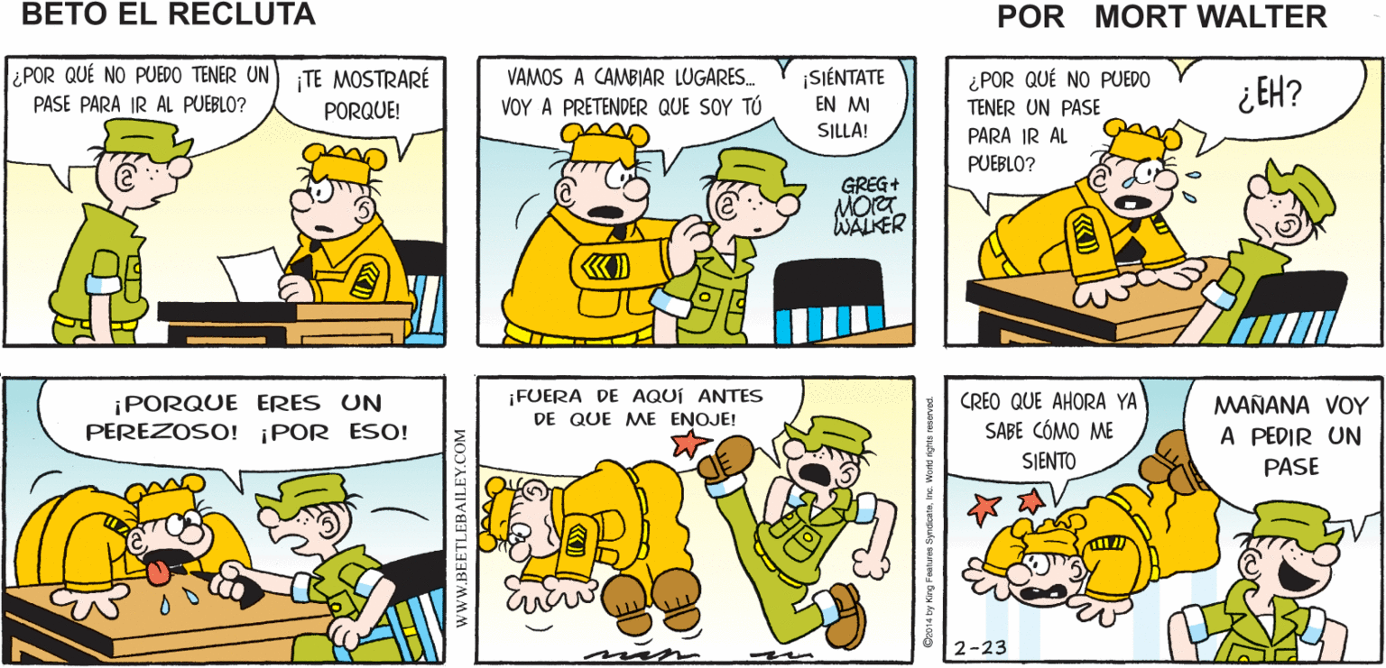 Yellow OCR: ¿PARA QUÉ? TE VA A DECIR DESPUÉS DE UN LE VOY A PEDIR UN PASE AL SARGENTO Mort Walker's RATO EL "NO" ME QUE NO SUENA COMO "SI" beto el recluta ¿ POR QUÉ NO PUEDO TENER UN) TE MOSTRARÉ PASE PARA IR AL PUEBLO? ¿POR QUÉ NO PUEDO TENER UN PASE VAMOS A CAMBIAR LUGARES. SIÉNTATE EN MI ¿ EH? PORQUE! VOY A PRETENDER QUE SOY TÚ SILLA! PARA IR AL PUEBLO? GREG+ WALKER ¡PORQUE ERES UN PEREZOSO! ¡POR ESO! ¡FUERA DE AQUÍ ANTES DE QUE ME ENOJE! CREO QUE AHORA YA SABE CÓMO ME SJENTO MAÑANA VOY A PEDIR UN PASE 2-23 www.BEETLEBAILEY.COM ¿PARA QUÉ? TE VA A DECIR DESPUÉS DE UN LE VOY A PEDIR UN PASE AL SARGENTO Mort Walker's RATO EL "NO" ME QUE NO SUENA COMO "SI" beto el recluta ¿ POR QUÉ NO PUEDO TENER UN) TE MOSTRARÉ PASE PARA IR AL PUEBLO? ¿POR QUÉ NO PUEDO TENER UN PASE VAMOS A CAMBIAR LUGARES. SIÉNTATE EN MI ¿ EH? PORQUE! VOY A PRETENDER QUE SOY TÚ SILLA! PARA IR AL PUEBLO? GREG+ WALKER ¡PORQUE ERES UN PEREZOSO! ¡POR ESO! ¡FUERA DE AQUÍ ANTES DE QUE ME ENOJE! CREO QUE AHORA YA SABE CÓMO ME SJENTO MAÑANA VOY A PEDIR UN PASE 2-23 www.BEETLEBAILEY.COM