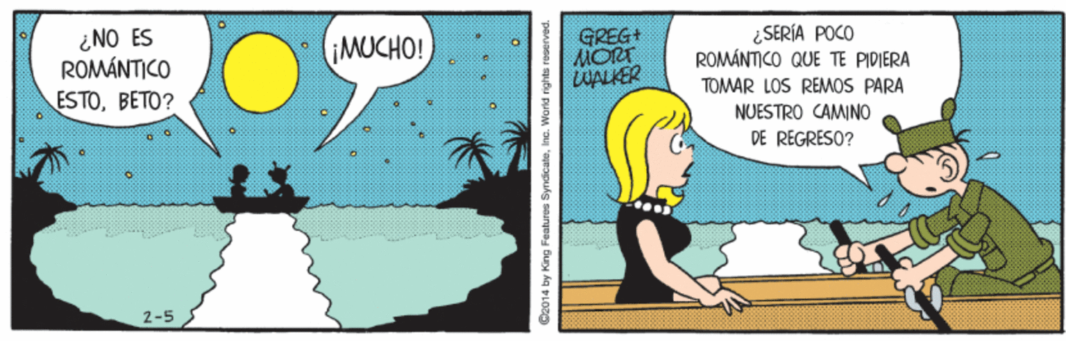 Pattern OCR: ¿NO ES ROMÁNTICO GREG+ MORT WALKER MUCHO! ¿SERÍA POCO ROMÁNTICO QUE TE PIDIERA ESTOBETO? TOMAR LOS REMOS PARA NUESTRO CAMINO DE REGRESO? 2-5 C2014 by King Features SyndicateIne. World rights reserved ¿NO ES ROMÁNTICO GREG+ MORT WALKER MUCHO! ¿SERÍA POCO ROMÁNTICO QUE TE PIDIERA ESTOBETO? TOMAR LOS REMOS PARA NUESTRO CAMINO DE REGRESO? 2-5 C2014 by King Features SyndicateIne. World rights reserved