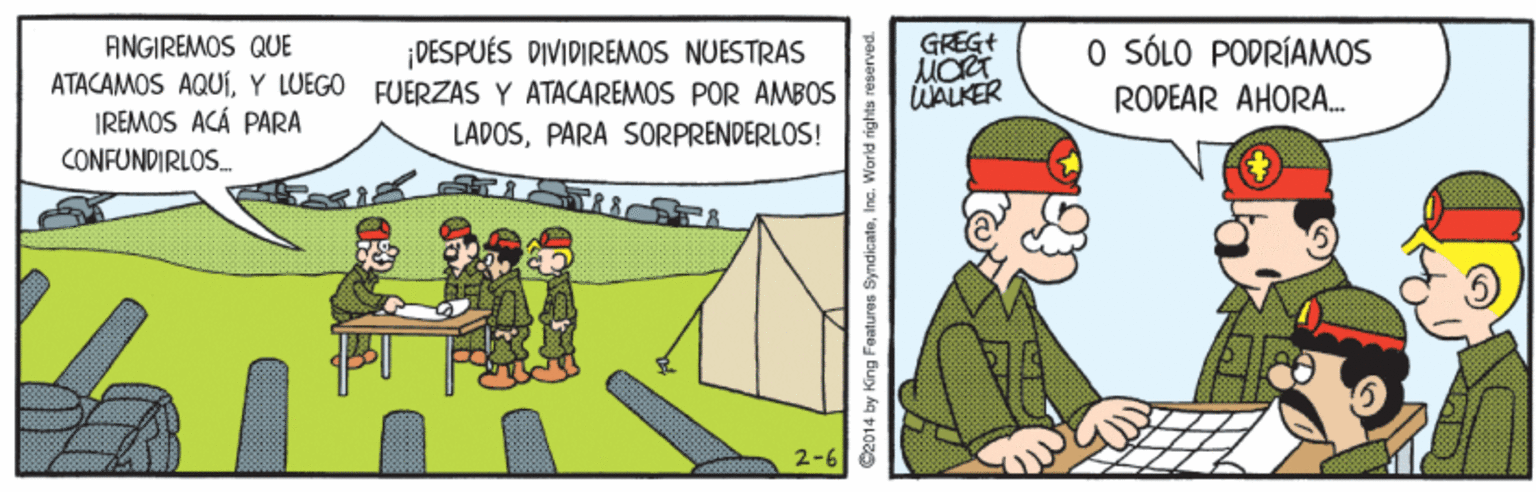 Illustration OCR: GREGt AINGIREMOS QUE ATACAMOS AQUY LUEGO FUERZAS Y ATACAREMOS POR AMBOS IREMOS ACÁ PARA CONFUNDIRLOS. O SÓLO PODRÍAMOS RODEAR AHORA. DESPUÉS DIVIDIREMOS NUESTRAS WALKER LADOSPARA SORPRENDERLOS! 2-6 C2014 by King Features SyndicateInc. World rights re GREGt AINGIREMOS QUE ATACAMOS AQUY LUEGO FUERZAS Y ATACAREMOS POR AMBOS IREMOS ACÁ PARA CONFUNDIRLOS. O SÓLO PODRÍAMOS RODEAR AHORA. DESPUÉS DIVIDIREMOS NUESTRAS WALKER LADOSPARA SORPRENDERLOS! 2-6 C2014 by King Features SyndicateInc. World rights re