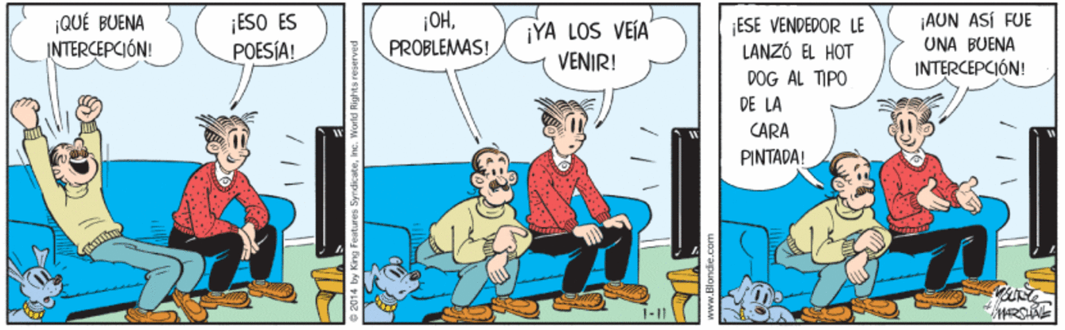 Conversation OCR: ¡QUÉ BUENA INTERCEPCIÓN! ¡ESO ES POESÍA! ¡OHPROBLEMAS! ¡YA LOS VEÍA VENIR! ESE VENDEDOR LE LANZÓ EL HOT ¡AUN ASÍ FUE UNA BUENA INTERCEPCIÓN! DOG AL TIPO DE LA CARA PINTADA! www.Blondie. ¡QUÉ BUENA INTERCEPCIÓN! ¡ESO ES POESÍA! ¡OHPROBLEMAS! ¡YA LOS VEÍA VENIR! ESE VENDEDOR LE LANZÓ EL HOT ¡AUN ASÍ FUE UNA BUENA INTERCEPCIÓN! DOG AL TIPO DE LA CARA PINTADA! www.Blondie.