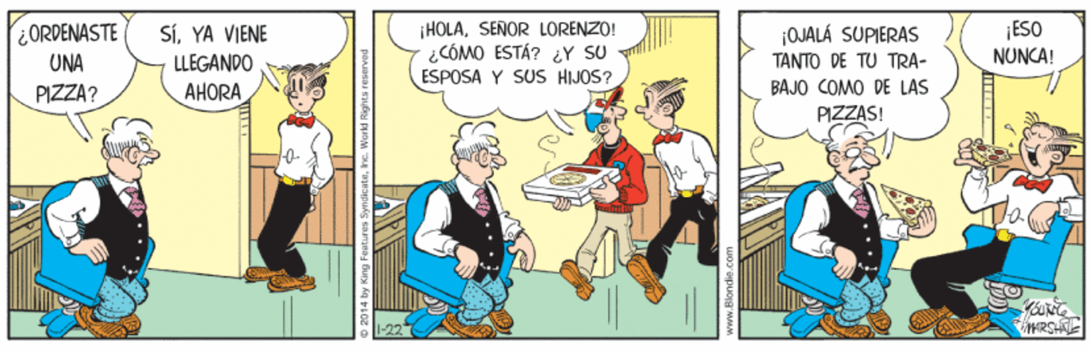 Comics OCR: HOLASEÑOR LORENZO! ¿CÓMO ESTÁ? ¿Y SU ÉSPOSA Y SUs HIJOS? ¡ESO NUNCA! ORDENASTE SÍYA VIENE LLEGANDO AHORA ¡OJALÁ SUPIERAS TANTO DE TU TRA- UNA PIZZA? BAJO COMO DE LAS PIZZAS! RSH O 2014 by King Features HOLASEÑOR LORENZO! ¿CÓMO ESTÁ? ¿Y SU ÉSPOSA Y SUs HIJOS? ¡ESO NUNCA! ORDENASTE SÍYA VIENE LLEGANDO AHORA ¡OJALÁ SUPIERAS TANTO DE TU TRA- UNA PIZZA? BAJO COMO DE LAS PIZZAS! RSH O 2014 by King Features