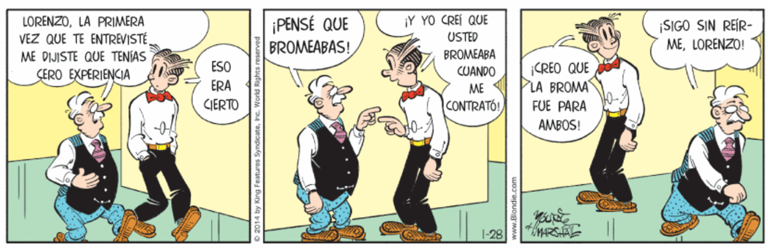 Line OCR: ¡PENSÉ QUE BROMEABAS! ¡Y YO CREI QUE LORENZOLA PRIMERA VEZ QUE TE ENTREVISTÉME DIJISTE QUE TENÍAS ÇERO EXPERIENCIA SIGO SIN REÍR- MELORENZO! USTED BROMEABA ÉSO CREO QUE LA BROMA FUE PARA CUANDO ERA ME CIERTO CONTRATO! AMBOS! 1-28 HRSAL 14 by King Features SyndicateInc ¡PENSÉ QUE BROMEABAS! ¡Y YO CREI QUE LORENZOLA PRIMERA VEZ QUE TE ENTREVISTÉME DIJISTE QUE TENÍAS ÇERO EXPERIENCIA SIGO SIN REÍR- MELORENZO! USTED BROMEABA ÉSO CREO QUE LA BROMA FUE PARA CUANDO ERA ME CIERTO CONTRATO! AMBOS! 1-28 HRSAL 14 by King Features Syndicate