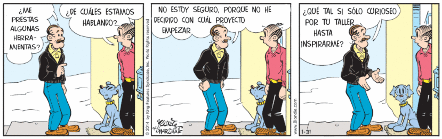 Conversation OCR: iME PRESTAS NO ESTOY SEGUROPORQUE NO HE DECIDIDO CON CUÁL PROYECTO EMPEZAR ¿QUÉ TAL SI SÓLO URIOSEO POR TU TALLER ¿ DE CUÁLES ESTAMOS HABLANDO2 ALGUNAS HASTA HERRA- MIENTAS? INSPIRARME? MARSHAL 2014 by King Features SyndicateInc. World Rights res iME PRESTAS NO ESTOY SEGUROPORQUE NO HE DECIDIDO CON CUÁL PROYECTO EMPEZAR ¿QUÉ TAL SI SÓLO URIOSEO POR TU TALLER ¿ DE CUÁLES ESTAMOS HABLANDO2 ALGUNAS HASTA HERRA- MIENTAS? INSPIRARME? MARSHAL 2014 by King Features SyndicateInc. World Rights res