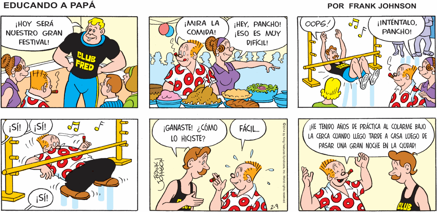 Mammal OCR: EDUCANDO A ¡ES INCREÍBLE! ¡NO LLUEVE! ¡Y SEGUIMOS EN EL CLUB FRED! 10 PAPA FRANK ¡HOY SERÁ NUESTRO GRAN ¡INTÉNTALO¡MIRA LA COMIDA! ¡HEYPANCHO! ¡ESO ES MUY DIFÍCIL! OOPS! PANCHO! FESTIVAL! CLUB FRED ¡SÍ! Sí! ¡GANASTE! ¿CÓMO LO HICISTE? FÁCIL. HE TENIDO AÑOS DE PRÁCTICA AL COLARME BAJO LA CERCA CUANDO LLEGO TARDE A CASA LUEGO DE PASAR UNA GRAN NOCHE EN LA CIUDAD! ¡Sí! 2-9 CLUB EDUCANDO A ¡ES INCREÍBLE! ¡NO LLUEVE! ¡Y SEGUIMOS EN EL CLUB FRED! 10 PAPA FRANK ¡HOY SERÁ NUESTRO GRAN ¡INTÉNTALO¡MIRA LA COMIDA! ¡HEYPANCHO! ¡ESO ES MUY DIFÍCIL! OOPS! PANCHO! FESTIVAL! CLUB FRED ¡SÍ! Sí! ¡GANASTE! ¿CÓMO LO HICISTE? FÁCIL. HE TENIDO AÑOS DE PRÁCTICA AL COLARME BAJO LA CERCA CUANDO LLEGO TARDE A CASA LUEGO DE PASAR UNA GRAN NOCHE EN LA CIUDAD! ¡Sí! 2-9 CLUB