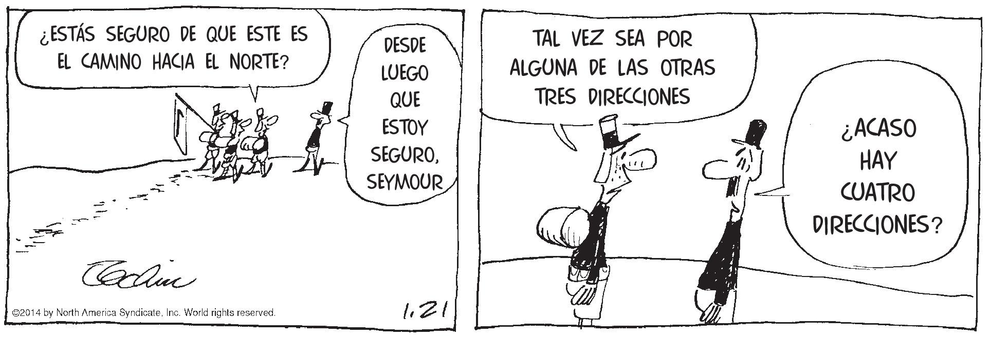 Rectangle OCR: ¿ESTÁS SEGURO DE QUE ESTE ES EL CAMINO HACIA EL NORTE? DESDE TAL VEZ SEA POR LUEGO ALGUNA DE LAS OTRAS QUE TRES DIRECCIONES ¿ACASO HAY ESTOY SEGUROSEYMOUR CUATRO DIRECCIONES? 02014 by North Amerisa SyndicateInc. World rights reserved. l21 ¿ESTÁS SEGURO DE QUE ESTE ES EL CAMINO HACIA EL NORTE? DESDE TAL VEZ SEA POR LUEGO ALGUNA DE LAS OTRAS QUE TRES DIRECCIONES ¿ACASO HAY ESTOY SEGUROSEYMOUR CUATRO DIRECCIONES? 02014 by North Amerisa SyndicateInc. World rights reserved. l