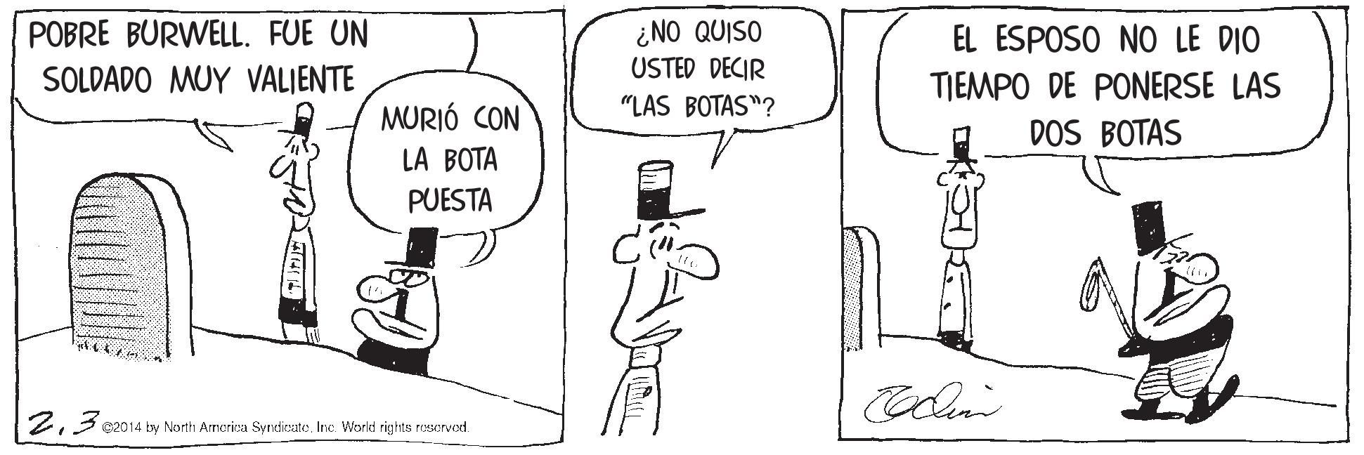 Finger OCR: POBRE BURWELL. FUE UN SOLDADO MUY VALIENTE ¿NO QUISO USTED DECIR EL ESPOSO NO LE DIO TIEMPO DE PONERSE LAS MURIÓ CON "LAS BOTAS"? DOS BOTAS LA BOTA PUESTA 2Inc. World rights reserved. POBRE BURWELL. FUE UN SOLDADO MUY VALIENTE ¿NO QUISO USTED DECIR EL ESPOSO NO LE DIO TIEMPO DE PONERSE LAS MURIÓ CON "LAS BOTAS"? DOS BOTAS LA BOTA PUESTA 23 e014 by North Armerira SyndieateInc. World rights reserved.