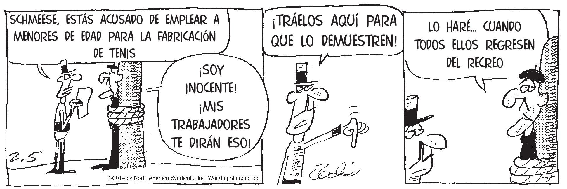 Illustration OCR: SCHMEESEESTÁS ACUSADO DE EMPLEAR A MENORES DE EDAD PARA LA FABRICACIÓN DE TENIS ¡TRÁELOS AQUÍ PARA QUE LO DEMUESTREN! LO HARÉ. CUANDO TODOS ELLOS REGRESEN DEL RECREO ¡SOY INOCENTE! ¡MIS TRABAJADORES TE DIRÁN ESO! 25 C2014 by North America SyndicateInc. World rights reserved SCHMEESEESTÁS ACUSADO DE EMPLEAR A MENORES DE EDAD PARA LA FABRICACIÓN DE TENIS ¡TRÁELOS AQUÍ PARA QUE LO DEMUESTREN! LO HARÉ. CUANDO TODOS ELLOS REGRESEN DEL RECREO ¡SOY INOCENTE! ¡MIS TRABAJADORES TE DIRÁN ESO! 25 C2014 by North America SyndicateInc. World rights reserved