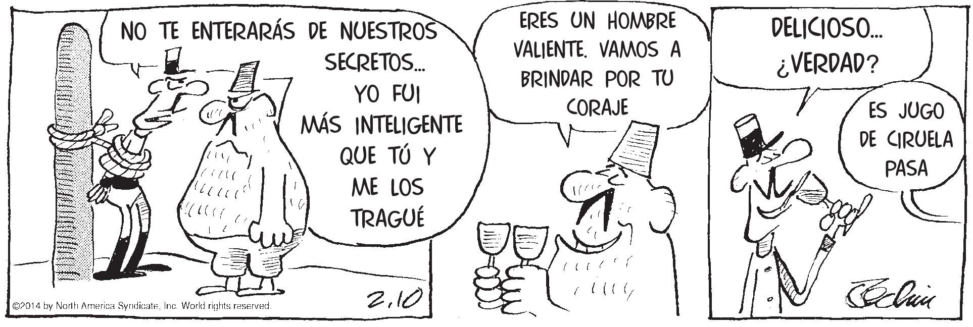Interaction OCR: NO TE ENTERARÁS DE NUESTROS ERES UN HOMBRE DELICIOSO. VALJENTE. VAMOS A SECRETOS. ¿VERDAD? BRINDAR POR TU YO FUI MÁS INTELIGENTE QUE TÚ Y CORAJE ES JUGO DE CIRUELA PASA ME LOS TRAGUÉ 2.10 O2014 by Norlth Armerica SyrndicateInc. World rights reserved. NO TE ENTERARÁS DE NUESTROS ERES UN HOMBRE DELICIOSO. VALJENTE. VAMOS A SECRETOS. ¿VERDAD? BRINDAR POR TU YO FUI MÁS INTELIGENTE QUE TÚ Y CORAJE ES JUGO DE CIRUELA PASA ME LOS TRAGUÉ 2.10 O2014 by Norlth Armerica SyrndicateInc. World rights reserved.