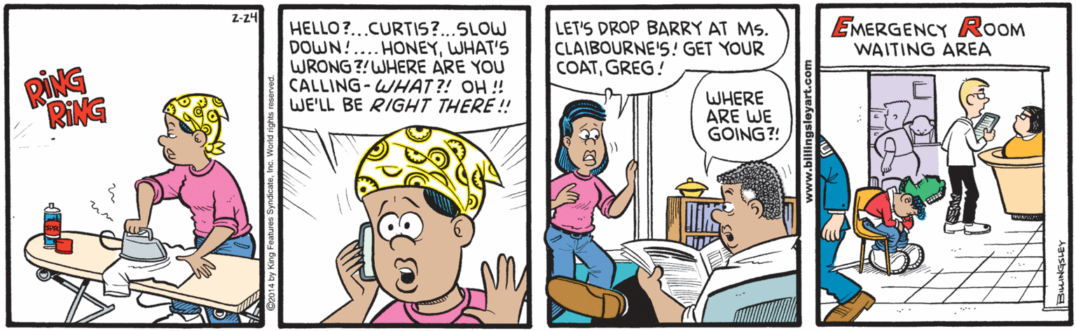 Finger OCR: Z-24 HELLO?...CURTIS?...SLOW DOWN!... HONEYWHAT'S WRONG ?!WHERE ARE YOU CALLING-WHAT ?! OH ! WE'LL BE RIGHT THERE!! LET'S DROP BARRY AT MS. CLAIBOURNE'S! GET YOUR COATGREG! EMERGENCY ROOM WAITING AREA RING RING WHERE ARE WE GOING?! Z-24 HELLO?...CURTIS?...SLOW DOWN!... HONEYWHAT'S WRONG ?!WHERE ARE YOU CALLING-WHAT ?! OH ! WE'LL BE RIGHT THERE!! LET'S DROP BARRY AT MS. CLAIBOURNE'S! GET YOUR COATGREG! EMERGENCY ROOM WAITING AREA RING RING WHERE ARE WE GOING?!