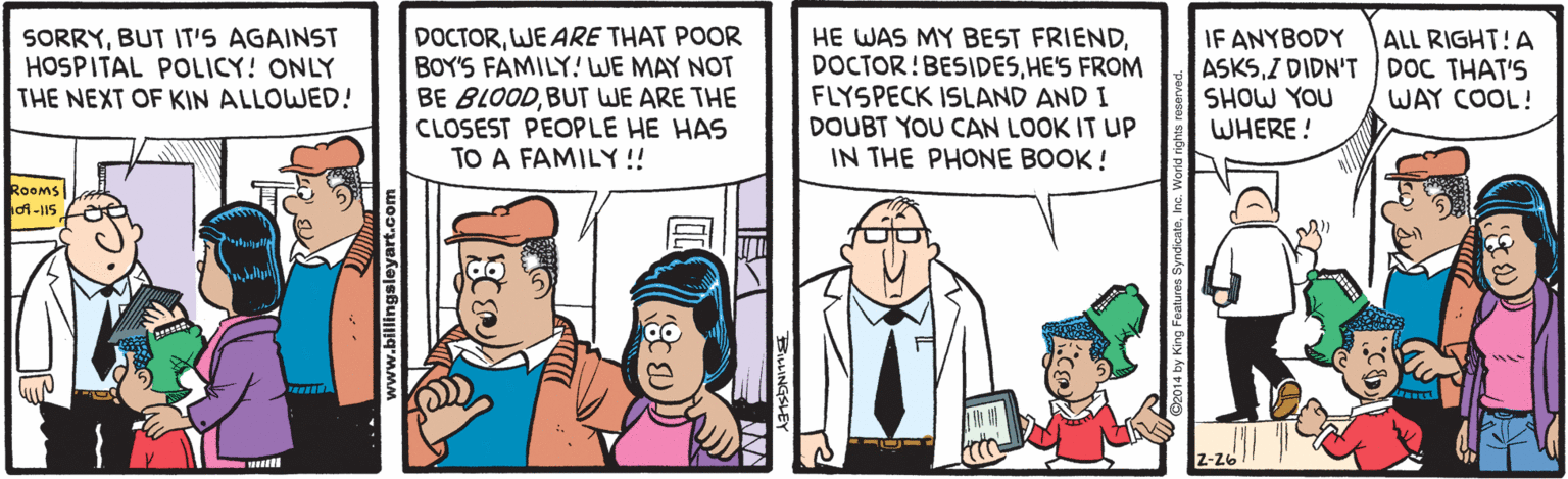 Conversation OCR: DOCTORWE ARE THAT POOR BOY'S FAMILY! WE MAY NOT BE BLOODBUT WE ARE THE CLOSEST PEOPLE HE HAS TO A FAMILY !! HE WAS MY BEST FRIENDHE'S FROM FLYSPECK ISLAND AND I DOUBT YOU CAN LOOK IT UP IN THE PHONE BOOK ! IF ANYBODY ASKSI DIDN'TDOC THAT'S SHOW YOU WHERE! ALL RIGHT!A SORRYBUT IT'S AGAINST HOSPITAL POLICY! ONLY THE NEXT OF KIN ALLOWED! WAY COOL! ROoms 2-26 ww.billingsleyart.com DOCTORWE ARE THAT POOR BOY'S FAMILY! WE MAY NOT BE BLOODBUT WE ARE THE CLOSEST PEOPLE HE HAS TO A FAMILY !! HE WAS MY BEST FRIENDHE'S FROM FLYSPECK ISLAND AND I DOUBT YOU CAN LOOK IT UP IN THE PHONE BOOK ! IF ANYBODY ASKSI DIDN'TDOC THAT'S SHOW YOU WHERE! ALL RIGHT!A SORRYBUT IT'S AGAINST HOSPITAL POLICY! ONLY THE NEXT OF KIN ALLOWED! WAY COOL! ROoms 2-26 ww.billingsleyart.com