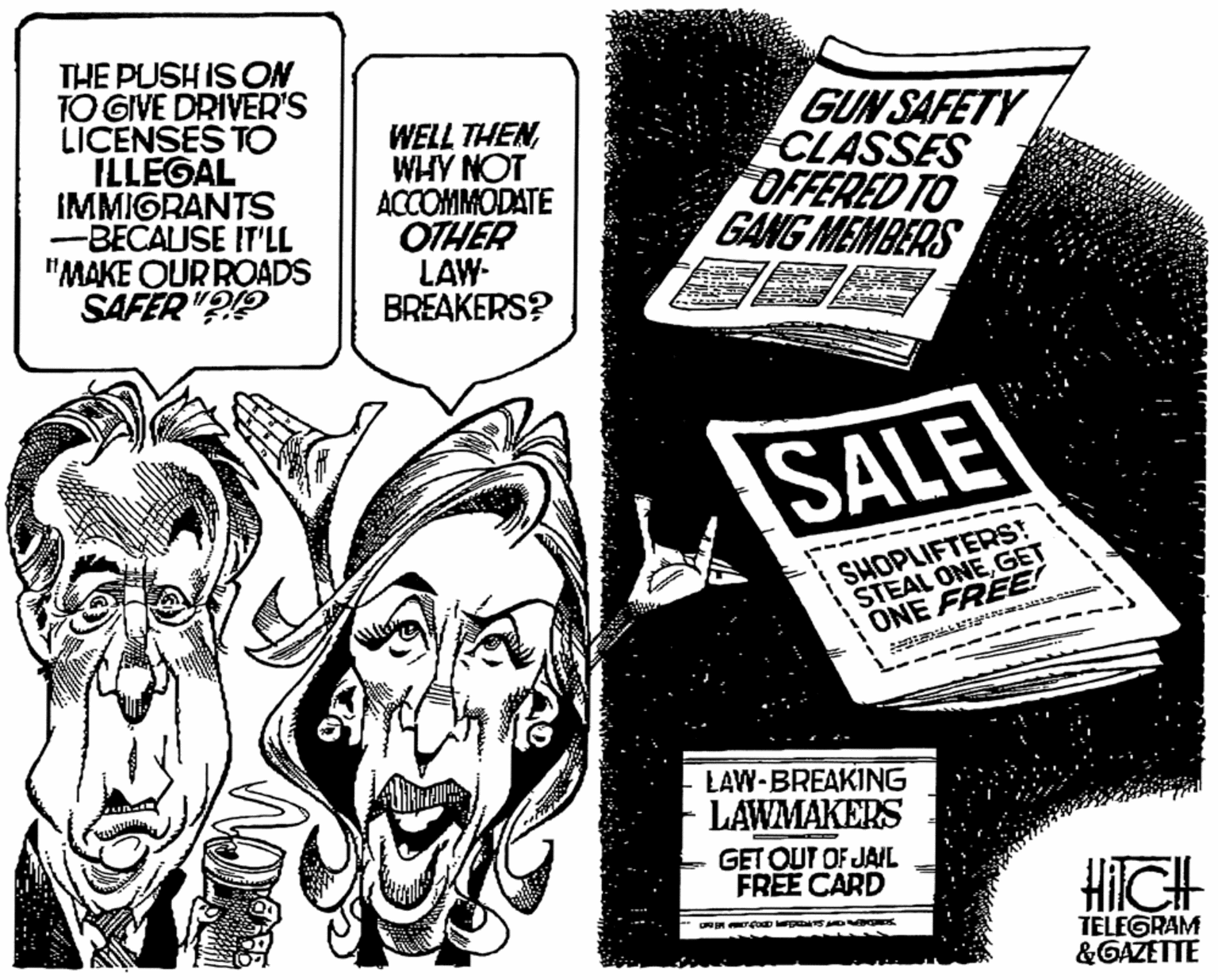 Comics OCR: THE PUSH IS ON TO GIVE DRIVER'S LICENSES TO ILLEGAL IMMIGRANTS -BECAUSE IT'LL "MAKE OURROADS SAFER "?? WELL THENWHY NOT ACCOMMODATE OTHER LAW- BREAKERS? GUN SAFETY CLASSES OFFERED TO GANG MEMBERS SALE SHOPLIFTERS! STEAL ONEGET ONE FREE! LAW-BREAKING LAWMAKERS GET OUT OF JAIL FREE CARD HIICH TELEGRAM &GAZETTE ---- THE PUSH IS ON TO GIVE DRIVER'S LICENSES TO ILLEGAL IMMIGRANTS -BECAUSE IT'LL "MAKE OURROADS SAFER "?? WELL THENWHY NOT ACCOMMODATE OTHER LAW- BREAKERS? GUN SAFETY CLASSES OFFERED TO GANG MEMBERS SALE SHOPLIFTERS! STEAL ONEGET ONE FREE! LAW-BREAKING LAWMAKERS GET OUT OF JAIL FREE CARD HIICH TELEGRAM &GAZETTE ----