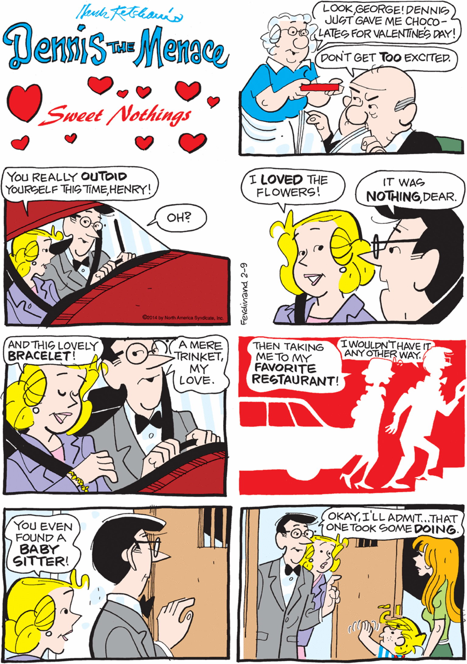 Comic book OCR: LOOKGEORGE!DENNIS JUST GAVE ME CHOCO- LATES FOR VALENTINES DAY! HE PROBABLY ATE ALL THE GOOD ONES. Demsis- Menace THE DON'T GET TOO EXCITED. Sweet Nothings You REALLY OUTOID YOURSELF THIS TIMEHENRY! I LOVED THE FLOWERS! AND THIS LOVELY BRACELET! A MERE TRINKETMY LOVE. IT WAS NOTHINGDEAR. OH? Ce014 by North America Syndcate IWOULDNTHAVE IT ANY OTHER WAY. THEN TAKING METO MY FAVORITE RESTAURANT! YoU EVEN FOUND A BABY SITTER! OKAYI'LL ADMIT...THAT ONE TOOK SOME DOING. 6-7 Puenipna LOOKGEORGE!DENNIS JUST GAVE ME CHOCO- LATES FOR VALENTINES DAY! HE PROBABLY ATE ALL THE GOOD ONES. Demsis- Menace THE DON'T GET TOO EXCITED. Sweet Nothings You REALLY OUTOID YOURSELF THIS TIMEHENRY! I LOVED THE FLOWERS! AND THIS LOVELY BRACELET! A MERE TRINKETMY LOVE. IT WAS NOTHINGDEAR. OH? Ce014 by North America Syndcate IWOULDNTHAVE IT ANY OTHER WAY. THEN TAKING METO MY FAVORITE RESTAURANT! YoU EVEN FOUND A BABY SITTER! OKAYI'LL ADMIT...THAT ONE TOOK SOME DOING. 6-7 Puenipna