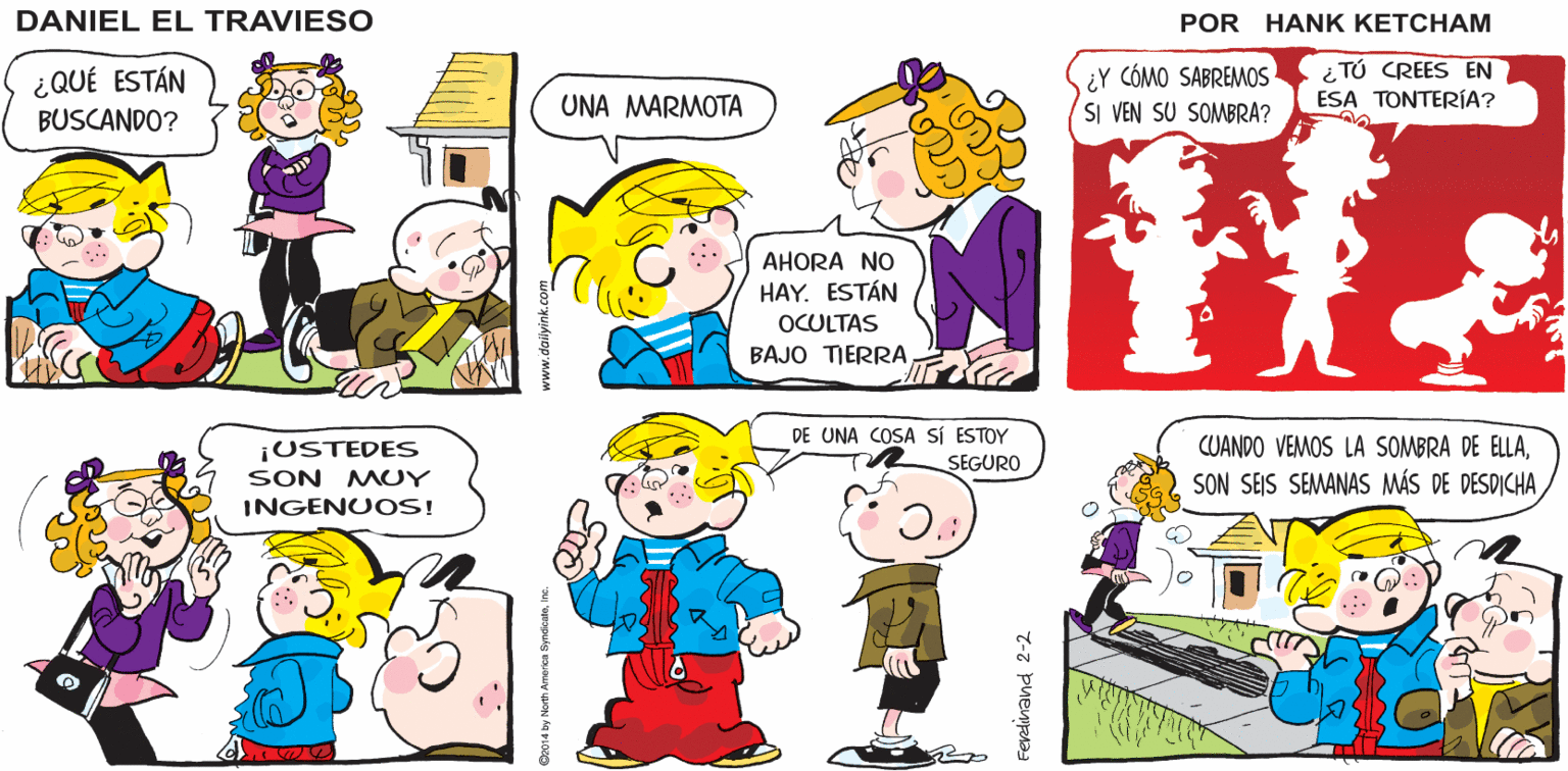 Organism OCR: ¿YA VISTE UNO. PEPE? NO DANIEL EL TRAVIESO ¿Y CÓMO SABREMOS SI VEN SU SOMBRA? i TÚ CREES EN ESA TONTERÍA? ¿QUÉ ESTÁN BUSCANDO? UNA MARMOTA AHORA NO HAY. ESTÁN OCULTAS BAJO TIERRA DE UNA COSA sÍ ESTOY CUANDO VEMOS LA SOMBRA DE ELLA¡USTEDES SON MUY INGENUOS! SEGURO SON SEIS SEMANAS MÁS DE DESDICHA Ferdnand 2-2 ¿YA VISTE UNO. PEPE? NO DANIEL EL TRAVIESO ¿Y CÓMO SABREMOS SI VEN SU SOMBRA? i TÚ CREES EN ESA TONTERÍA? ¿QUÉ ESTÁN BUSCANDO? UNA MARMOTA AHORA NO HAY. ESTÁN OCULTAS BAJO TIERRA DE UNA COSA sÍ ESTOY CUANDO VEMOS LA SOMBRA DE ELLA¡USTEDES SON MUY INGENUOS! SEGURO SON SEIS SEMANAS MÁS DE DESDICHA Ferdnand 2-2