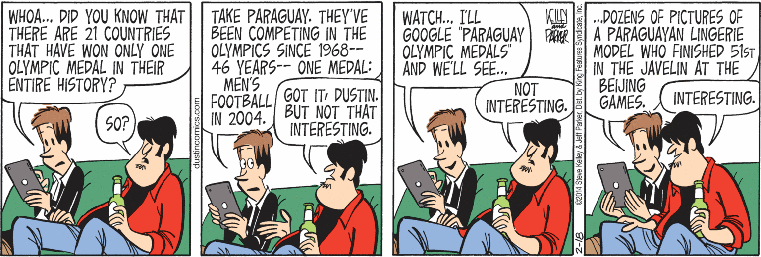 Conversation OCR: WHOA.. DID YOU KNOW THAT THERE ARE 21 COUNTRIES THAT HAVE WON ONLY ONE OLYMPIC MEDAL IN THEIR ENTIRE HISTORY? TAKE PARAGUAY. THEY'VE BEEN COMPETING IN THE OLYMPICS SINCE 1968-- 46 YEARS-- ONE MEDAL: MEN'S FOOTBALL/ GOT ITDUSTIN. IN 2004. BUT NOT THAT WATCH.. I'LL GOOGLE "PARAGUAY OLYMPIC MEDALS" AND WE'LL SEE.. NOT INTERESTING. .DOZENS OF PICTURES OF A PARAGUAYAN LINGERIE PARER MODEL WHO FINISHED 51ST IN THE JAVELIN AT THE BEIJING GAMES. INTERESTING. SO? INTERESTING. dustincomic C2014 Steve Kelley & Jeff ParkerDist. by g Features SyndicateInc WHOA.. DID YOU KNOW THAT THERE ARE 21 COUNTRIES THAT HAVE WON ONLY ONE OLYMPIC MEDAL IN THEIR ENTIRE HISTORY? TAKE PARAGUAY. THEY'VE BEEN COMPETING IN THE OLYMPICS SINCE 1968-- 46 YEARS-- ONE MEDAL: MEN'S FOOTBALL/ GOT ITDUSTIN. IN 2004. BUT NOT THAT WATCH.. I'LL GOOGLE "PARAGUAY OLYMPIC MEDALS" AND WE'LL SEE.. NOT INTERESTING. .DOZENS OF PICTURES OF A PARAGUAYAN LINGERIE PARER MODEL WHO FINISHED 51ST IN THE JAVELIN AT THE BEIJING GAMES. INTERESTING. SO? INTERESTING. dustincomic C2014 Steve Kelley & Jeff ParkerDist. by g Features Syndicate