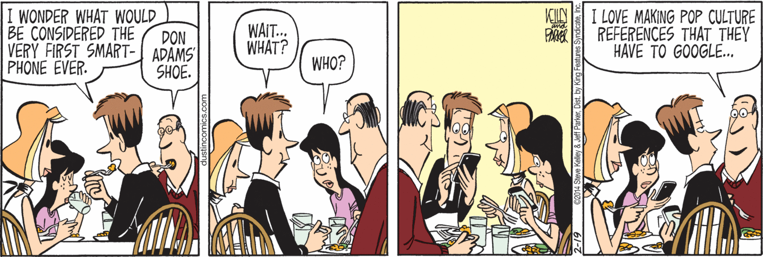 Parallel OCR: I WONDER WHAT WOULD BE CONSIDERED THE VERY FIRST SMART- ADAMS PHONE EVER. I LOVE MAKING POP CULTURE REFERENCES THAT THEY HAVE TO GOOGLE.. KILN WAIT.. WHAT? DON WHO? SHOE. comics.com C2014 Steve Kelley & Jeff ParkerInc. I WONDER WHAT WOULD BE CONSIDERED THE VERY FIRST SMART- ADAMS PHONE EVER. I LOVE MAKING POP CULTURE REFERENCES THAT THEY HAVE TO GOOGLE.. KILN WAIT.. WHAT? DON WHO? SHOE. comics.com C2014 Steve Kelley & Jeff ParkerDist. by King Features Syndicate